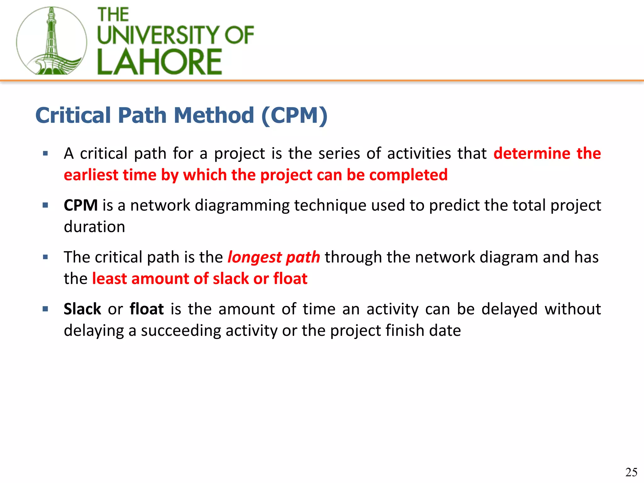 25
Critical Path Method (CPM)
▪ A critical path for a project is the series of activities that determine the
earliest time by which the project can be completed
▪ CPM is a network diagramming technique used to predict the total project
duration
▪ The critical path is the longest path through the network diagram and has
the least amount of slack or float
▪ Slack or float is the amount of time an activity can be delayed without
delaying a succeeding activity or the project finish date
 