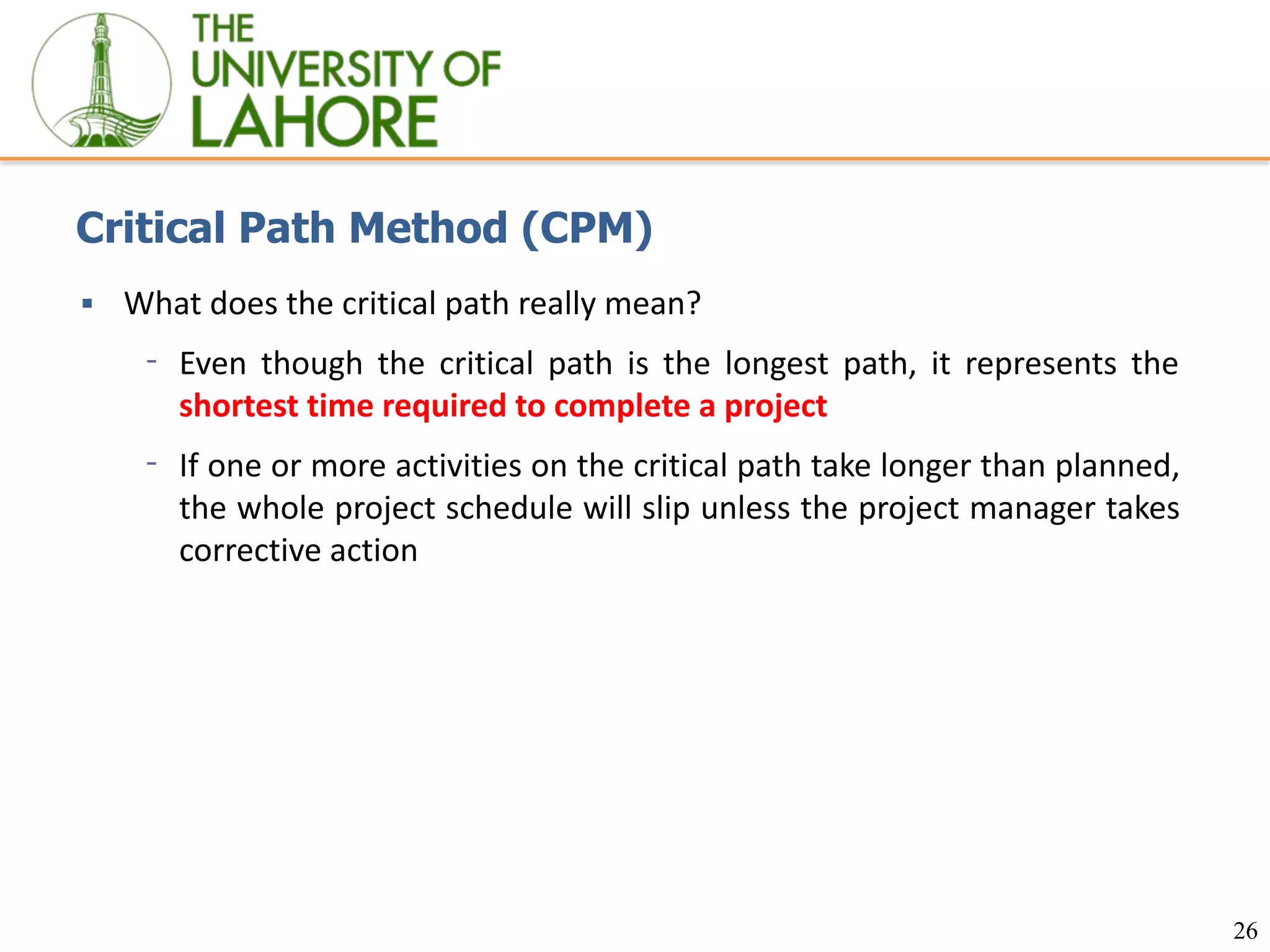 26
Critical Path Method (CPM)
▪ What does the critical path really mean?
⁃ Even though the critical path is the longest path, it represents the
shortest time required to complete a project
⁃ If one or more activities on the critical path take longer than planned,
the whole project schedule will slip unless the project manager takes
corrective action
 