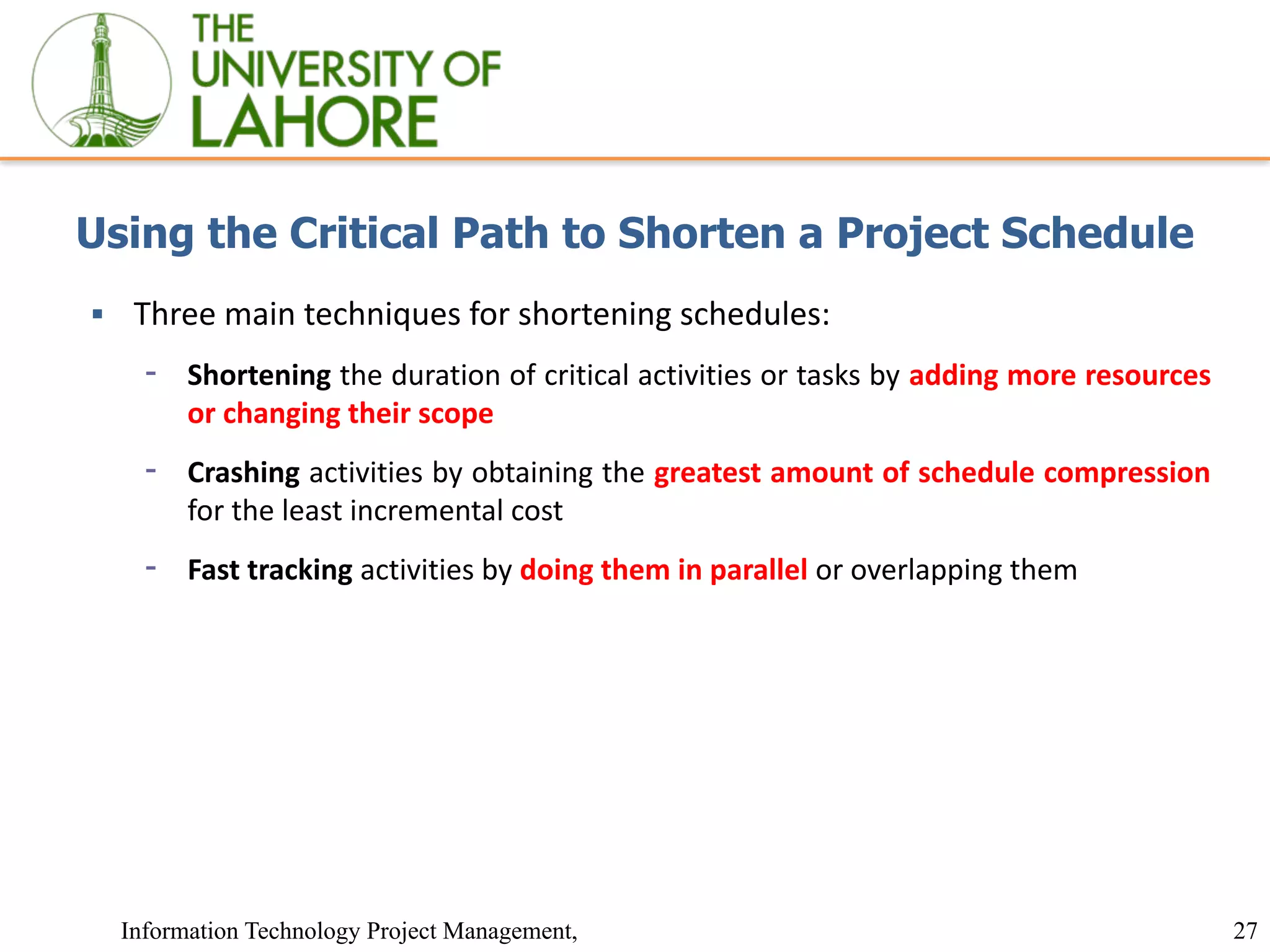 27
Information Technology Project Management,
Using the Critical Path to Shorten a Project Schedule
▪ Three main techniques for shortening schedules:
⁃ Shortening the duration of critical activities or tasks by adding more resources
or changing their scope
⁃ Crashing activities by obtaining the greatest amount of schedule compression
for the least incremental cost
⁃ Fast tracking activities by doing them in parallel or overlapping them
 