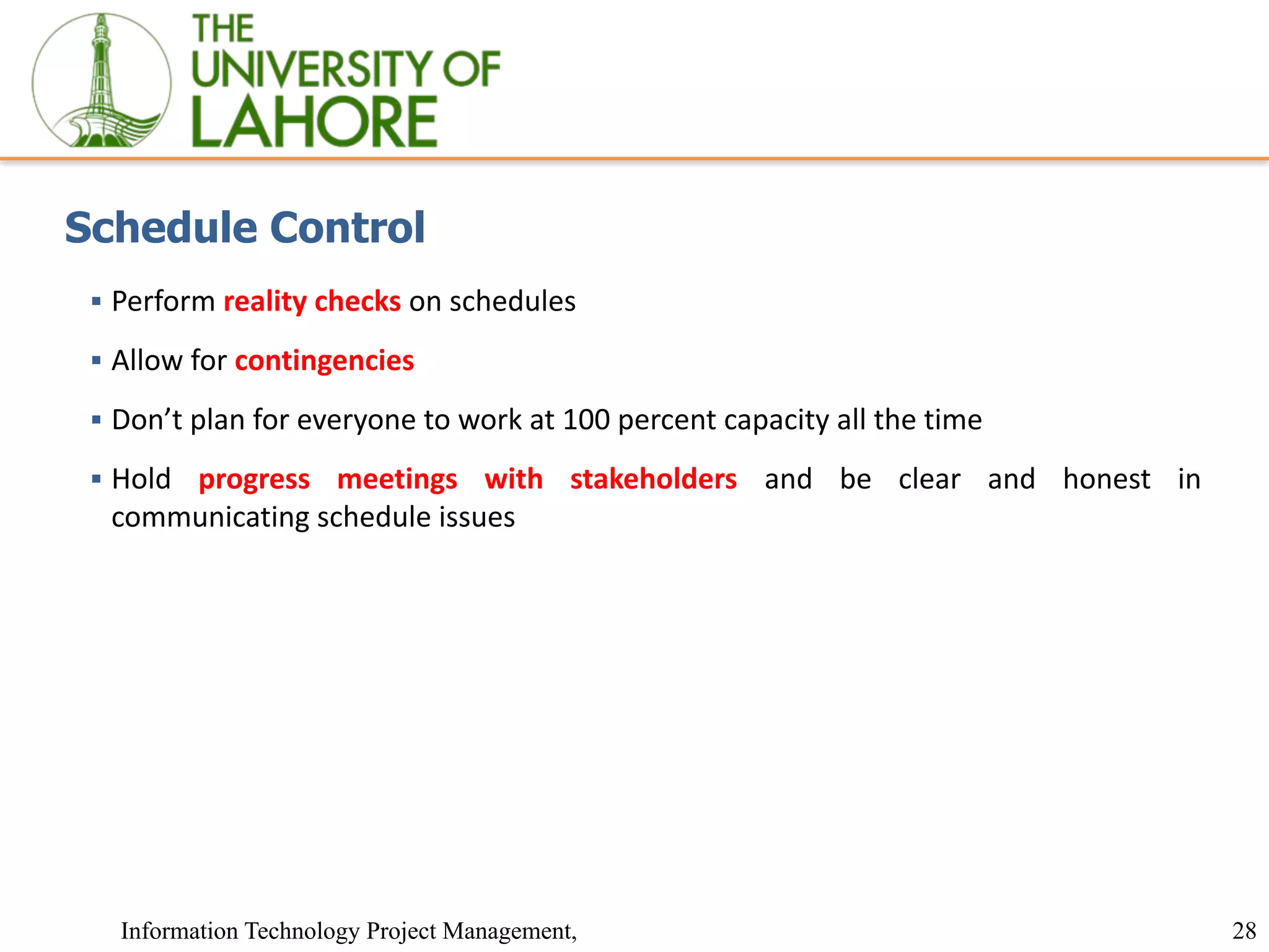 28
Information Technology Project Management,
Schedule Control
▪ Perform reality checks on schedules
▪ Allow for contingencies
▪ Don’t plan for everyone to work at 100 percent capacity all the time
▪ Hold progress meetings with stakeholders and be clear and honest in
communicating schedule issues
 