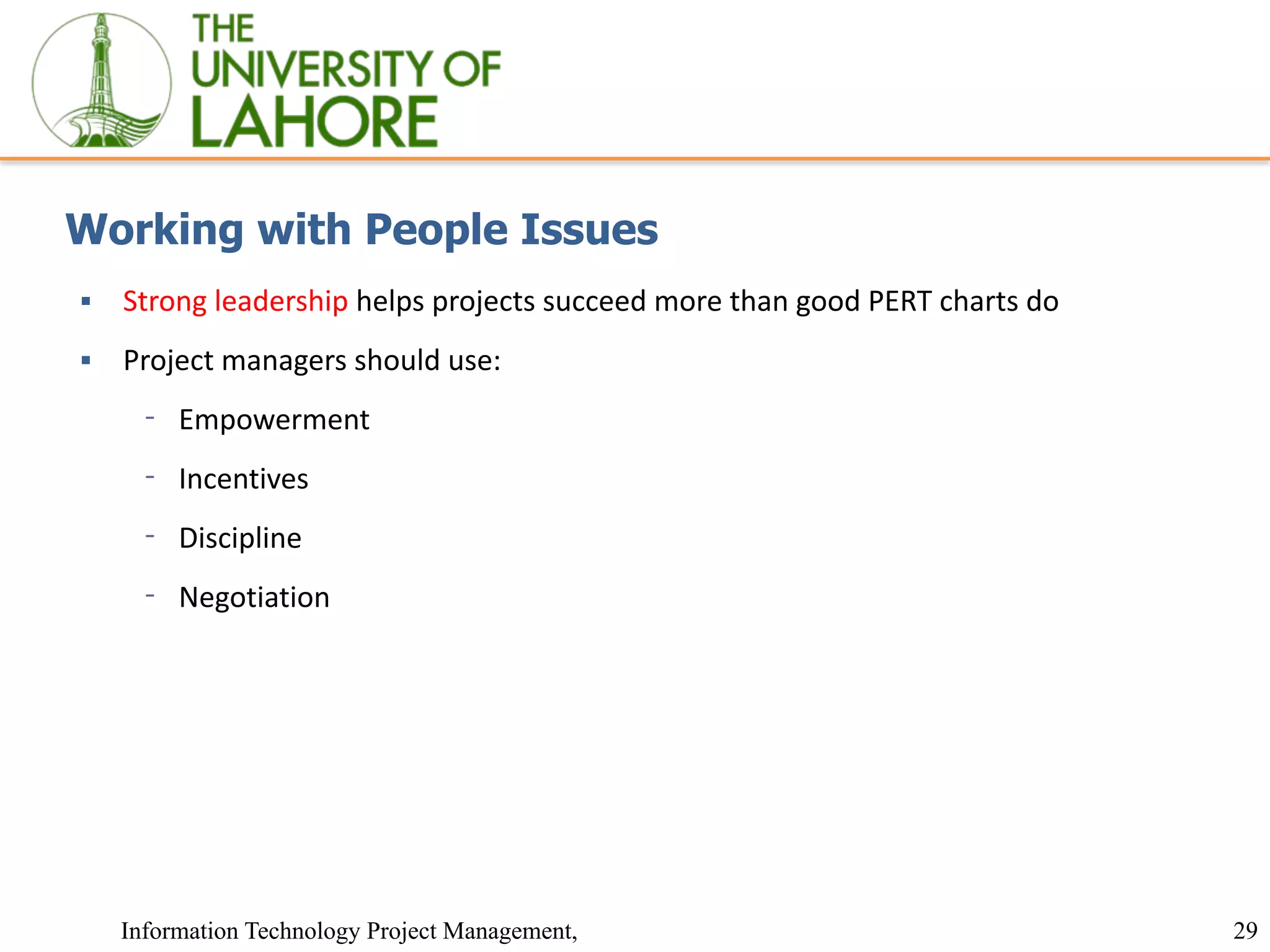 29
Information Technology Project Management,
Working with People Issues
▪ Strong leadership helps projects succeed more than good PERT charts do
▪ Project managers should use:
⁃ Empowerment
⁃ Incentives
⁃ Discipline
⁃ Negotiation
 