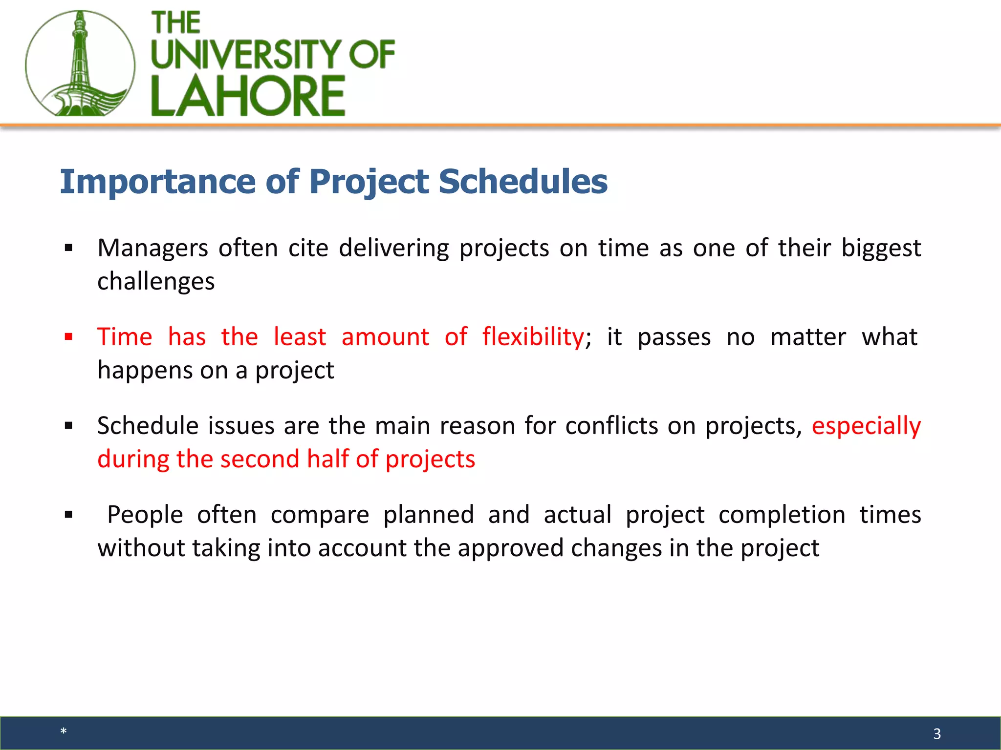 * 3
▪ Managers often cite delivering projects on time as one of their biggest
challenges
▪ Time has the least amount of flexibility; it passes no matter what
happens on a project
▪ Schedule issues are the main reason for conflicts on projects, especially
during the second half of projects
▪ People often compare planned and actual project completion times
without taking into account the approved changes in the project
Importance of Project Schedules
 