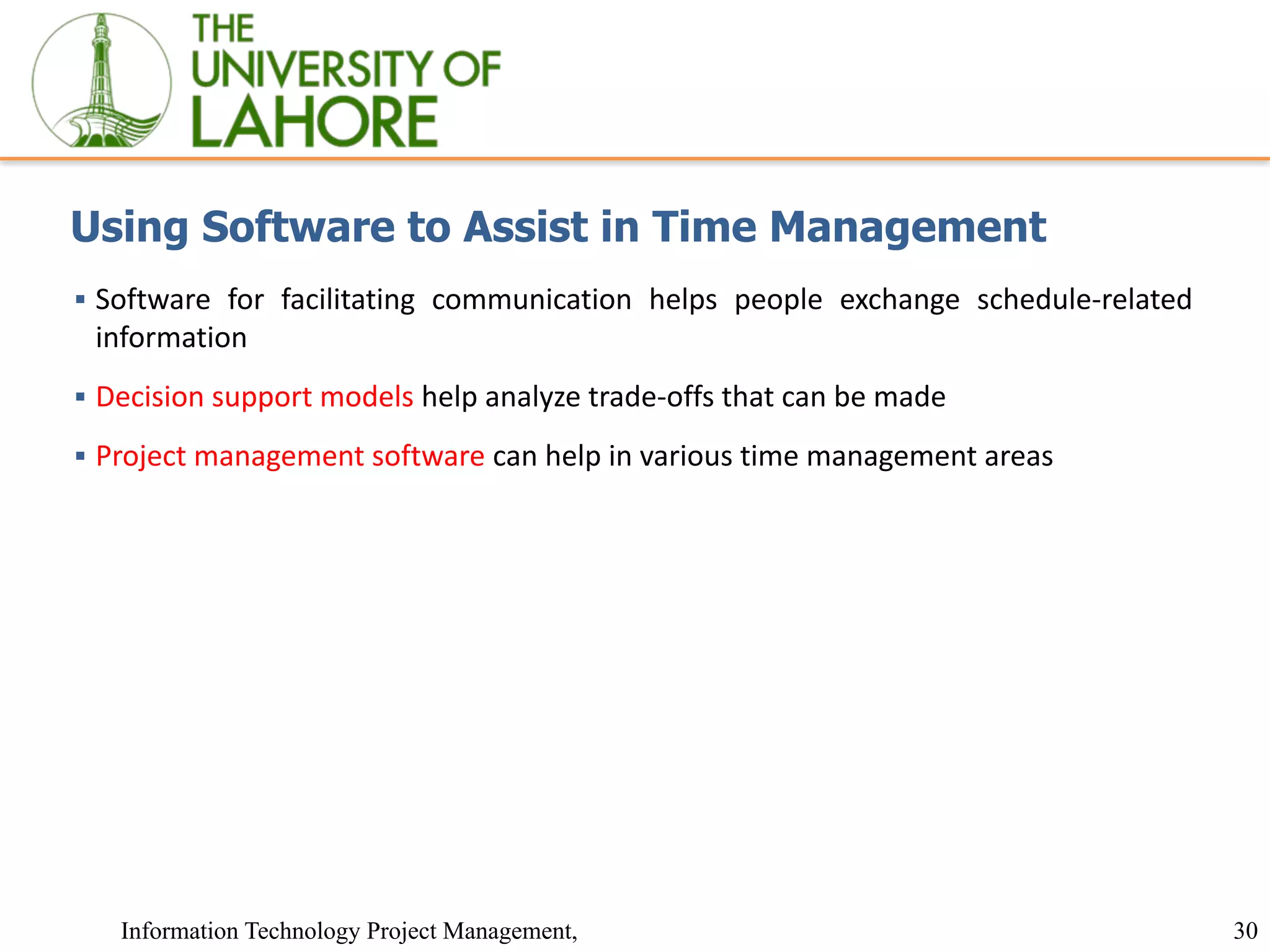 30
Information Technology Project Management,
Using Software to Assist in Time Management
▪ Software for facilitating communication helps people exchange schedule-related
information
▪ Decision support models help analyze trade-offs that can be made
▪ Project management software can help in various time management areas
 