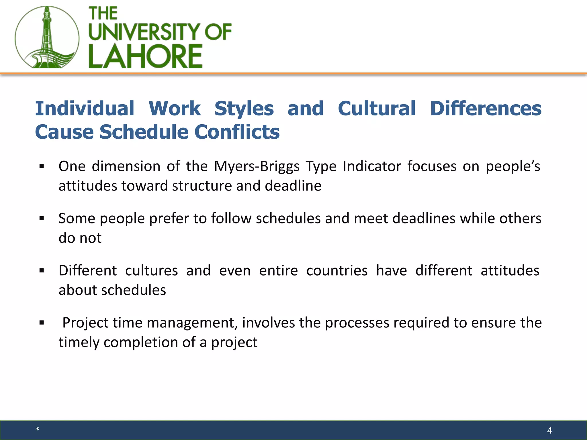 * 4
▪ One dimension of the Myers-Briggs Type Indicator focuses on people’s
attitudes toward structure and deadline
▪ Some people prefer to follow schedules and meet deadlines while others
do not
▪ Different cultures and even entire countries have different attitudes
about schedules
▪ Project time management, involves the processes required to ensure the
timely completion of a project
Individual Work Styles and Cultural Differences
Cause Schedule Conflicts
 