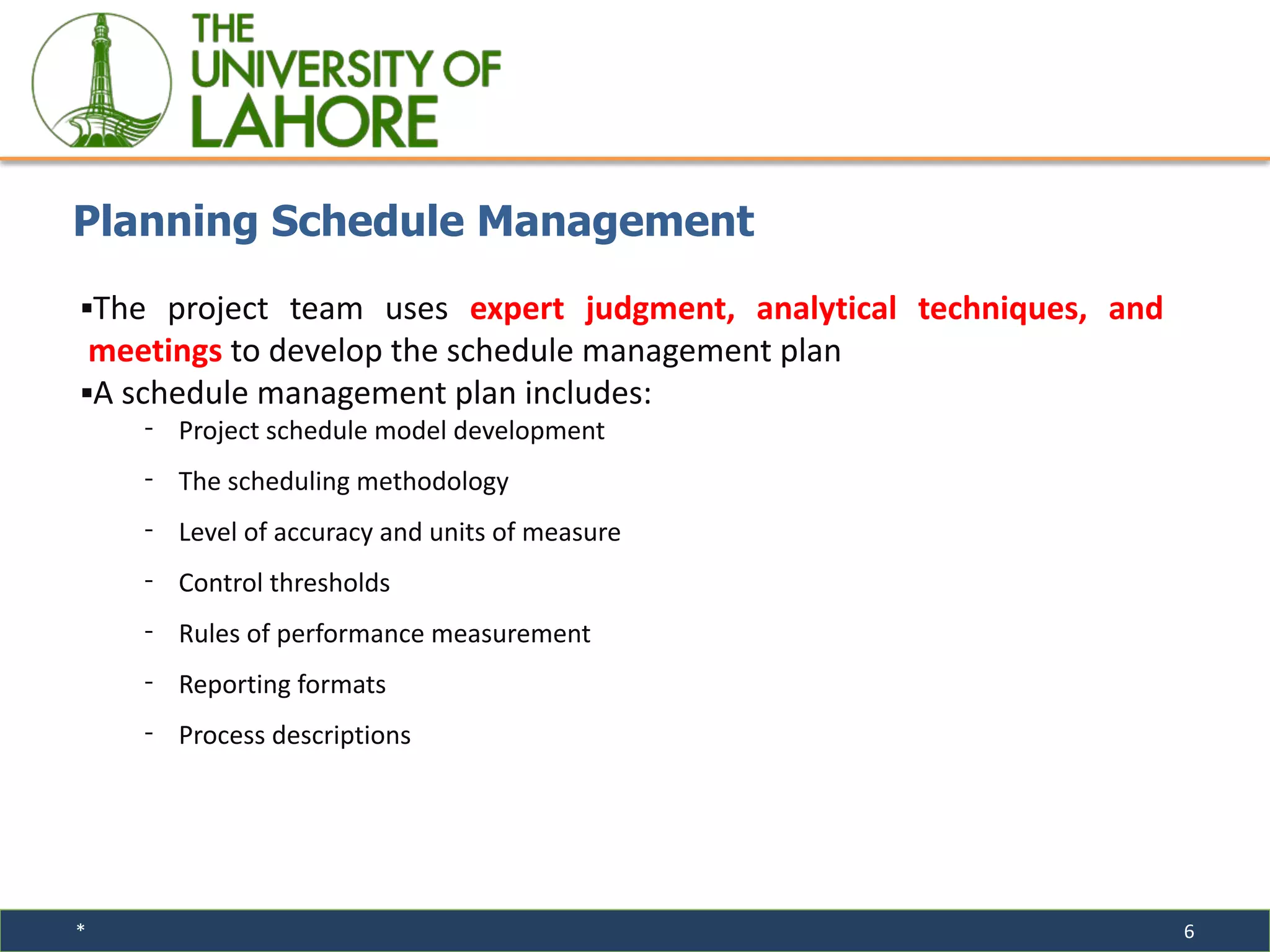 * 6
▪The project team uses expert judgment, analytical techniques, and
meetings to develop the schedule management plan
▪A schedule management plan includes:
⁃ Project schedule model development
⁃ The scheduling methodology
⁃ Level of accuracy and units of measure
⁃ Control thresholds
⁃ Rules of performance measurement
⁃ Reporting formats
⁃ Process descriptions
Planning Schedule Management
 