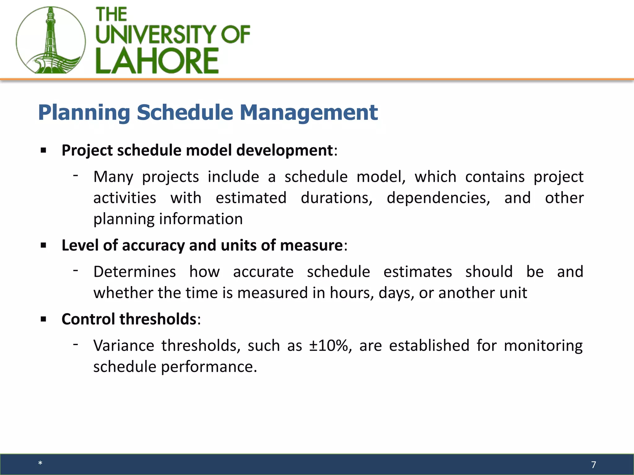 * 7
▪ Project schedule model development:
⁃ Many projects include a schedule model, which contains project
activities with estimated durations, dependencies, and other
planning information
▪ Level of accuracy and units of measure:
⁃ Determines how accurate schedule estimates should be and
whether the time is measured in hours, days, or another unit
▪ Control thresholds:
⁃ Variance thresholds, such as ±10%, are established for monitoring
schedule performance.
Planning Schedule Management
 