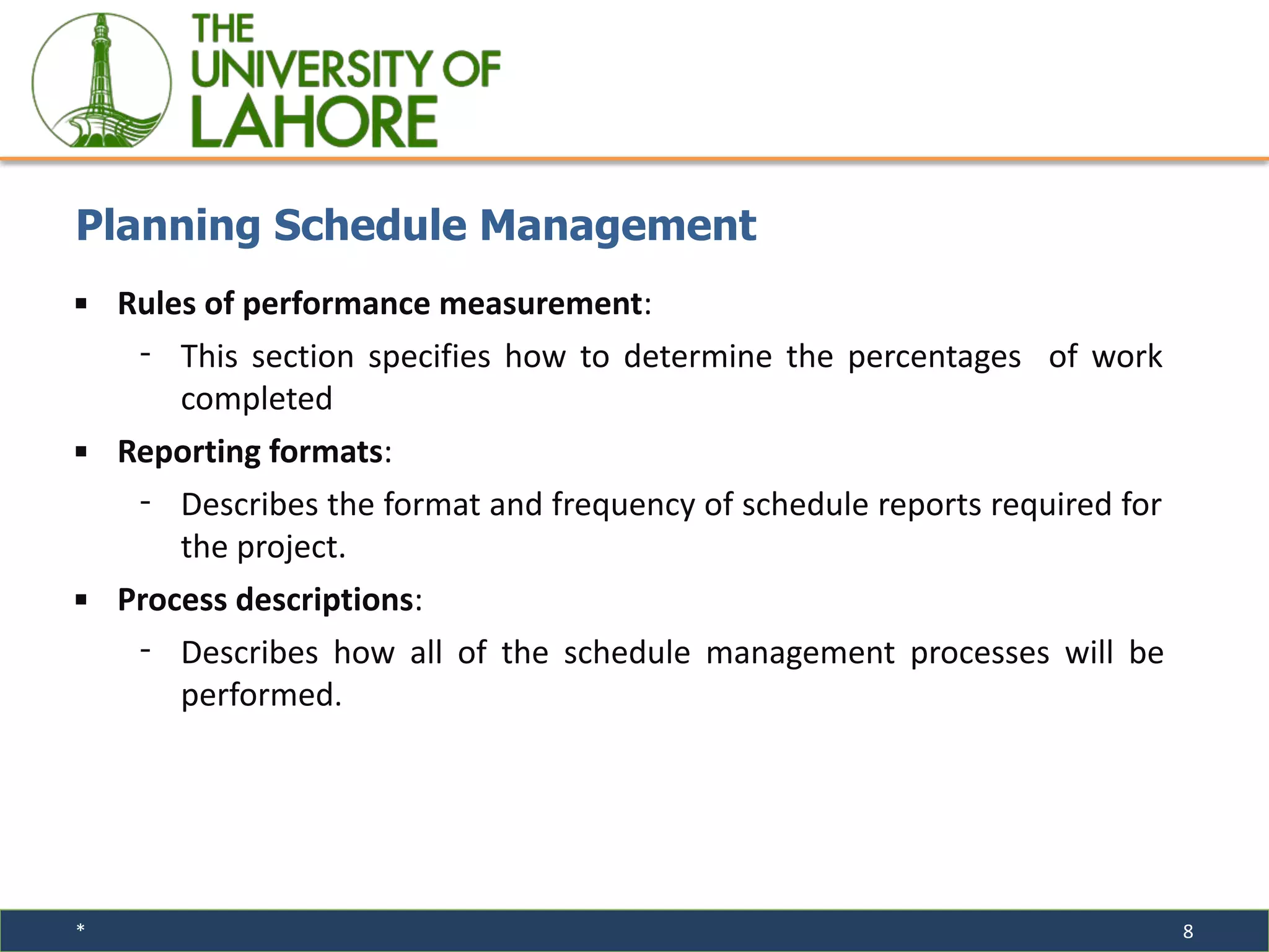 * 8
▪ Rules of performance measurement:
⁃ This section specifies how to determine the percentages of work
completed
▪ Reporting formats:
⁃ Describes the format and frequency of schedule reports required for
the project.
▪ Process descriptions:
⁃ Describes how all of the schedule management processes will be
performed.
Planning Schedule Management
 
