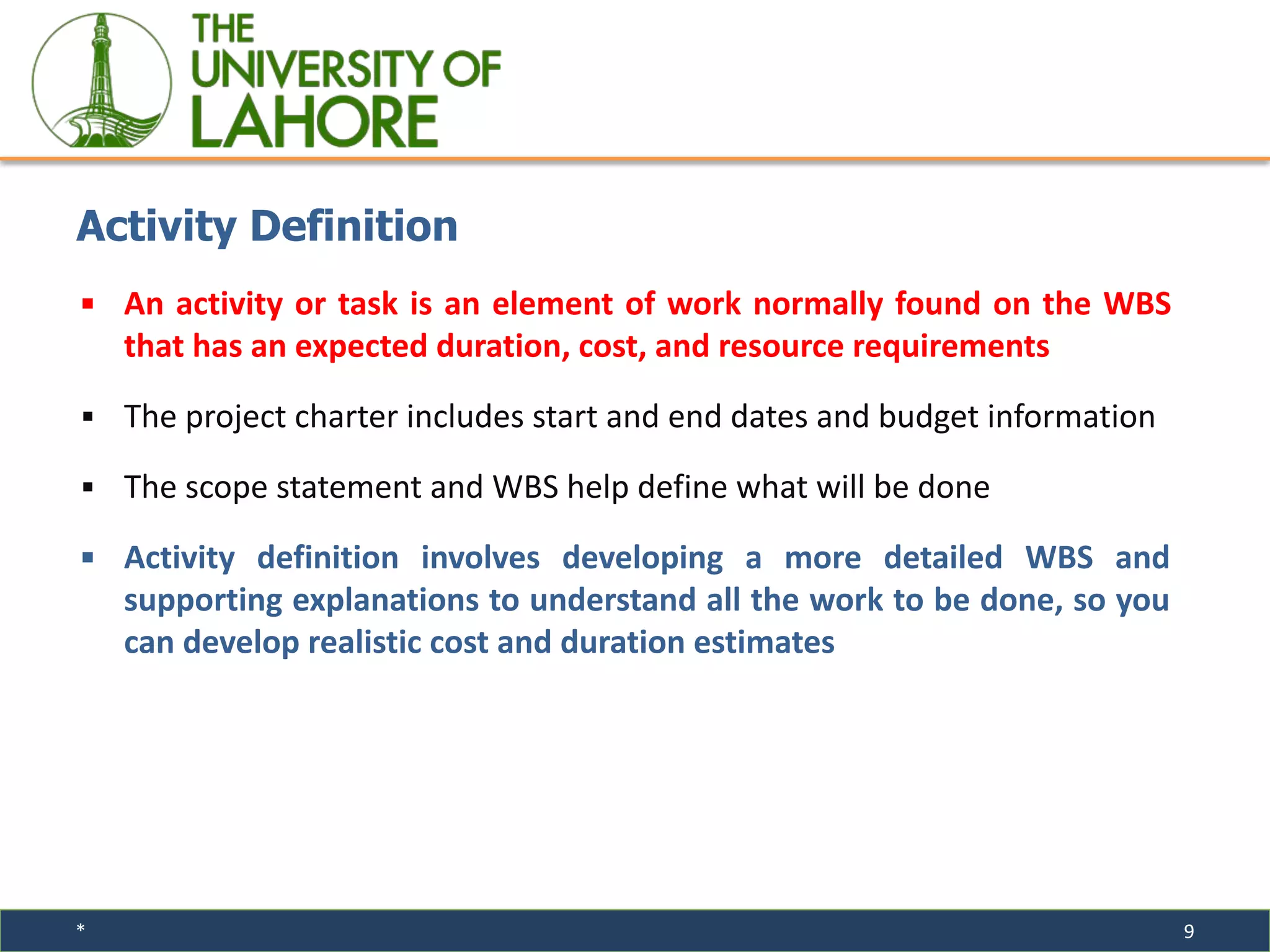 * 9
▪ An activity or task is an element of work normally found on the WBS
that has an expected duration, cost, and resource requirements
▪ The project charter includes start and end dates and budget information
▪ The scope statement and WBS help define what will be done
▪ Activity definition involves developing a more detailed WBS and
supporting explanations to understand all the work to be done, so you
can develop realistic cost and duration estimates
Activity Definition
 
