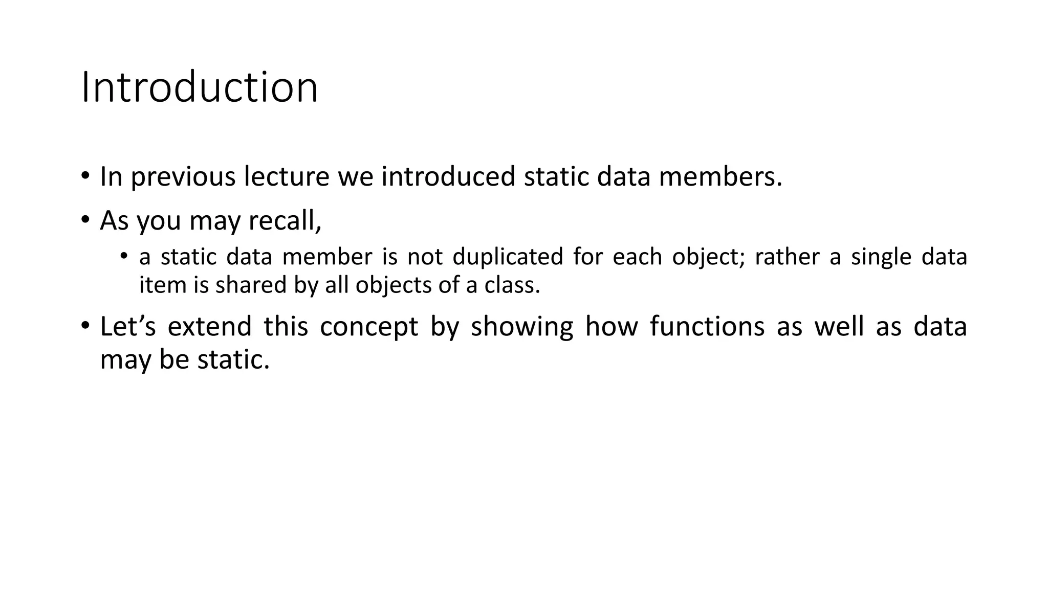 Introduction
• In previous lecture we introduced static data members.
• As you may recall,
• a static data member is not duplicated for each object; rather a single data
item is shared by all objects of a class.
• Let’s extend this concept by showing how functions as well as data
may be static.
 