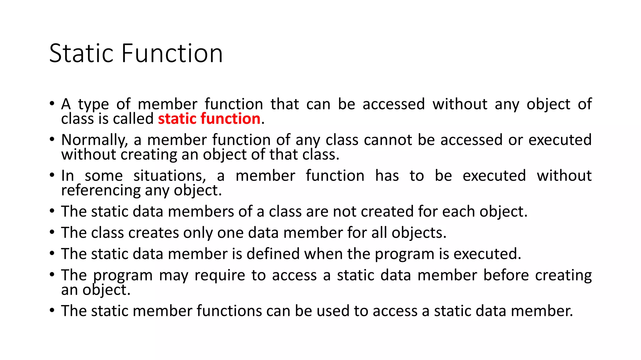 Static Function
• A type of member function that can be accessed without any object of
class is called static function.
• Normally, a member function of any class cannot be accessed or executed
without creating an object of that class.
• In some situations, a member function has to be executed without
referencing any object.
• The static data members of a class are not created for each object.
• The class creates only one data member for all objects.
• The static data member is defined when the program is executed.
• The program may require to access a static data member before creating
an object.
• The static member functions can be used to access a static data member.
 