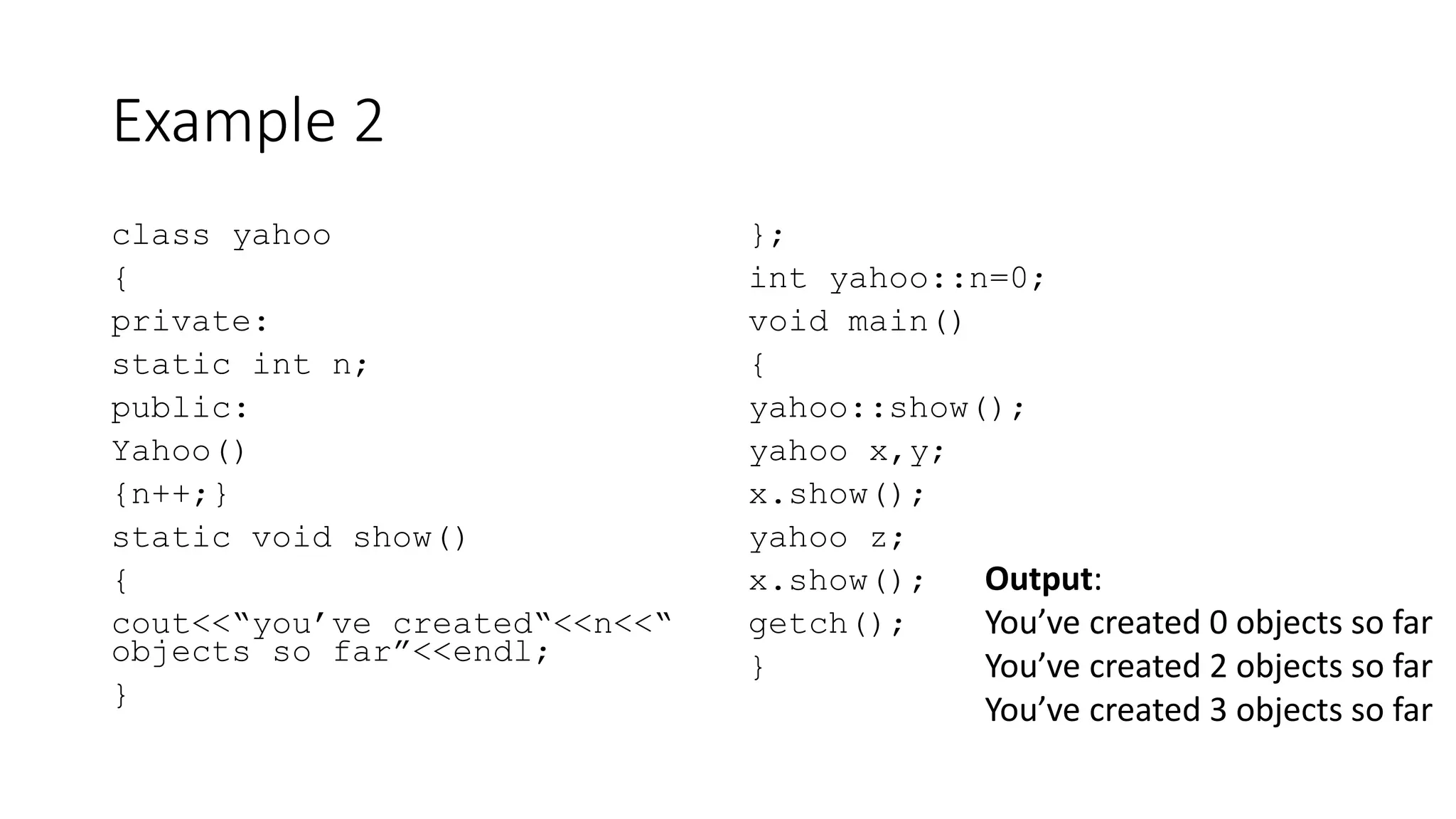 Example 2
class yahoo
{
private:
static int n;
public:
Yahoo()
{n++;}
static void show()
{
cout<<“you’ve created“<<n<<“
objects so far”<<endl;
}
};
int yahoo::n=0;
void main()
{
yahoo::show();
yahoo x,y;
x.show();
yahoo z;
x.show();
getch();
}
Output:
You’ve created 0 objects so far
You’ve created 2 objects so far
You’ve created 3 objects so far
 