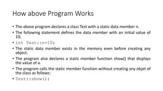 How above Program Works
• The above program declares a class Test with a static data member n.
• The following statement defines the data member with an initial value of
10;
• int Test::n=10;
• The static data member exists in the memory even before creating any
object.
• The program also declares a static member function show() that displays
the value of a.
• The program calls the static member function without creating any objet of
the class as follows:
• Test::show();
 