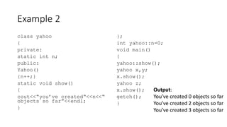 Example 2
class yahoo
{
private:
static int n;
public:
Yahoo()
{n++;}
static void show()
{
cout<<“you’ve created“<<n<<“
objects so far”<<endl;
}
};
int yahoo::n=0;
void main()
{
yahoo::show();
yahoo x,y;
x.show();
yahoo z;
x.show();
getch();
}
Output:
You’ve created 0 objects so far
You’ve created 2 objects so far
You’ve created 3 objects so far
 