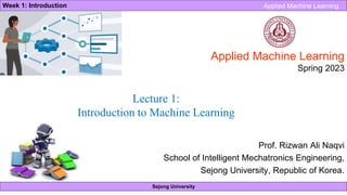 Sejong University
Week 1: Introduction Applied Machine Learning
Applied Machine Learning
Spring 2023
Prof. Rizwan Ali Naqvi
School of Intelligent Mechatronics Engineering,
Sejong University, Republic of Korea.
Lecture 1:
Introduction to Machine Learning
 