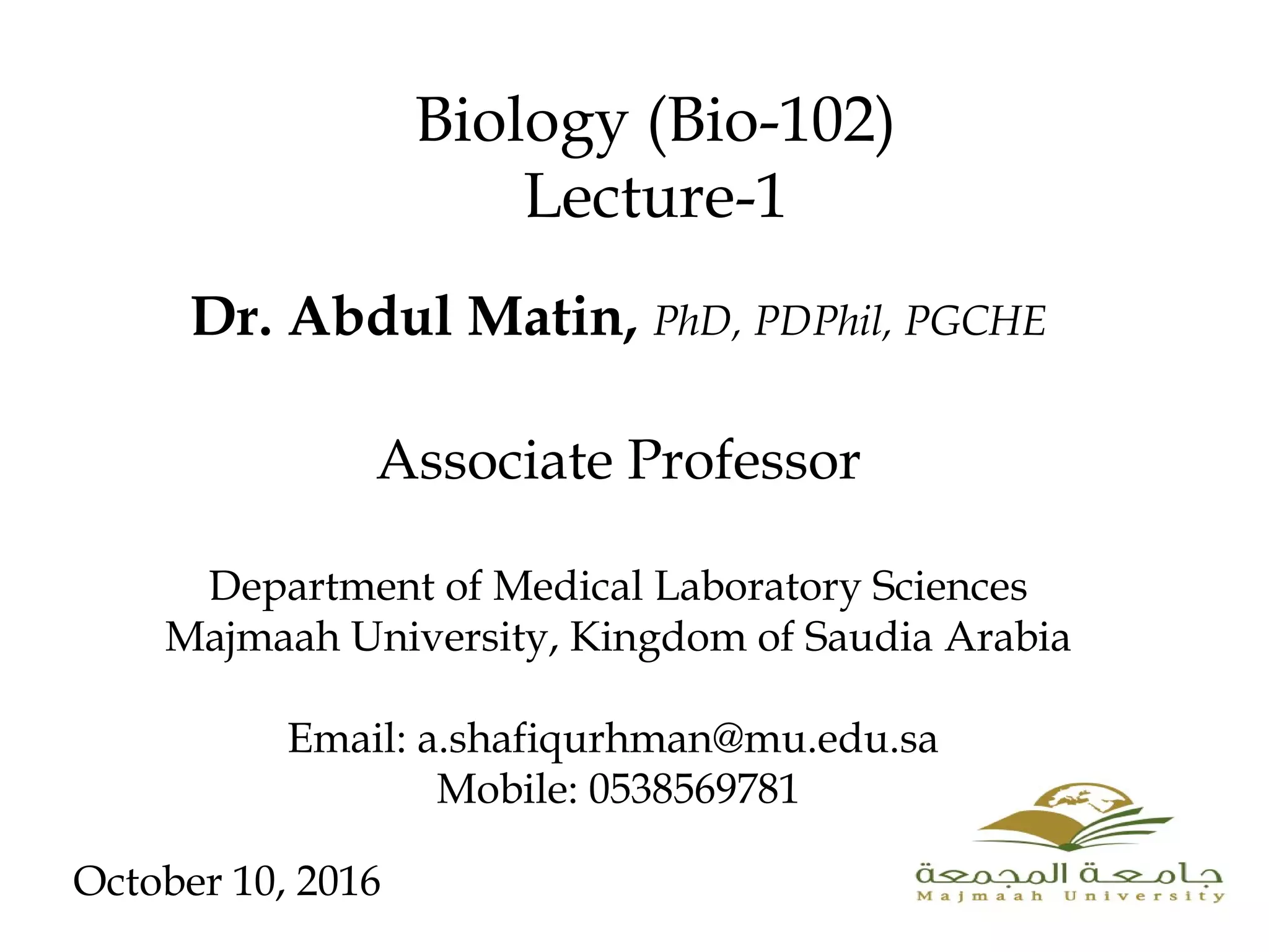 Dr. Abdul Matin, PhD, PDPhil, PGCHE
Associate Professor
Department of Medical Laboratory Sciences
Majmaah University, Kingdom of Saudia Arabia
Email: a.shafiqurhman@mu.edu.sa
Mobile: 0538569781
Biology (Bio-102)
Lecture-1
October 10, 2016
 