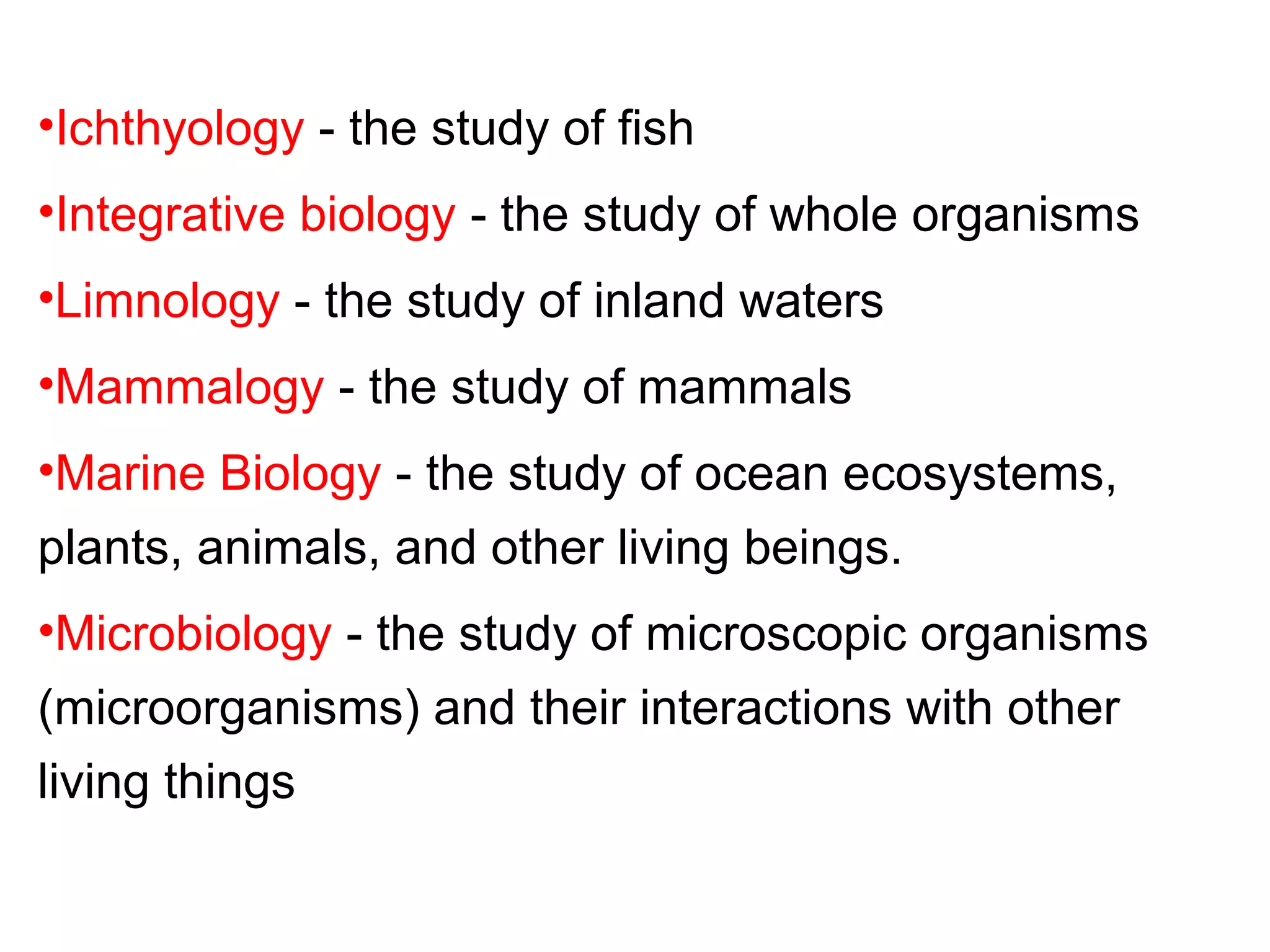 •Ichthyology - the study of fish
•Integrative biology - the study of whole organisms
•Limnology - the study of inland waters
•Mammalogy - the study of mammals
•Marine Biology - the study of ocean ecosystems,
plants, animals, and other living beings.
•Microbiology - the study of microscopic organisms
(microorganisms) and their interactions with other
living things
 