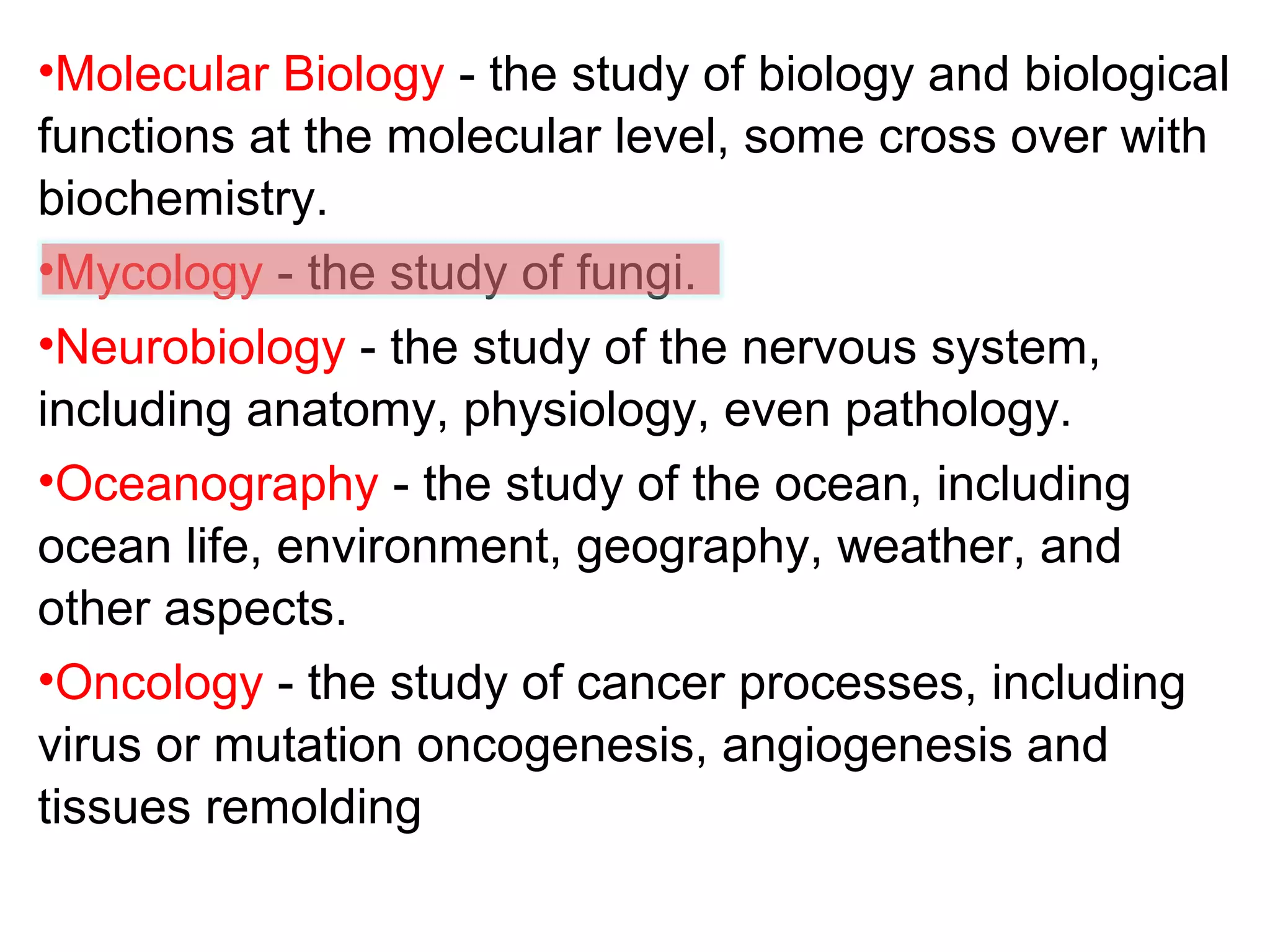 •Molecular Biology - the study of biology and biological
functions at the molecular level, some cross over with
biochemistry.
•Mycology - the study of fungi.
•Neurobiology - the study of the nervous system,
including anatomy, physiology, even pathology.
•Oceanography - the study of the ocean, including
ocean life, environment, geography, weather, and
other aspects.
•Oncology - the study of cancer processes, including
virus or mutation oncogenesis, angiogenesis and
tissues remolding
 