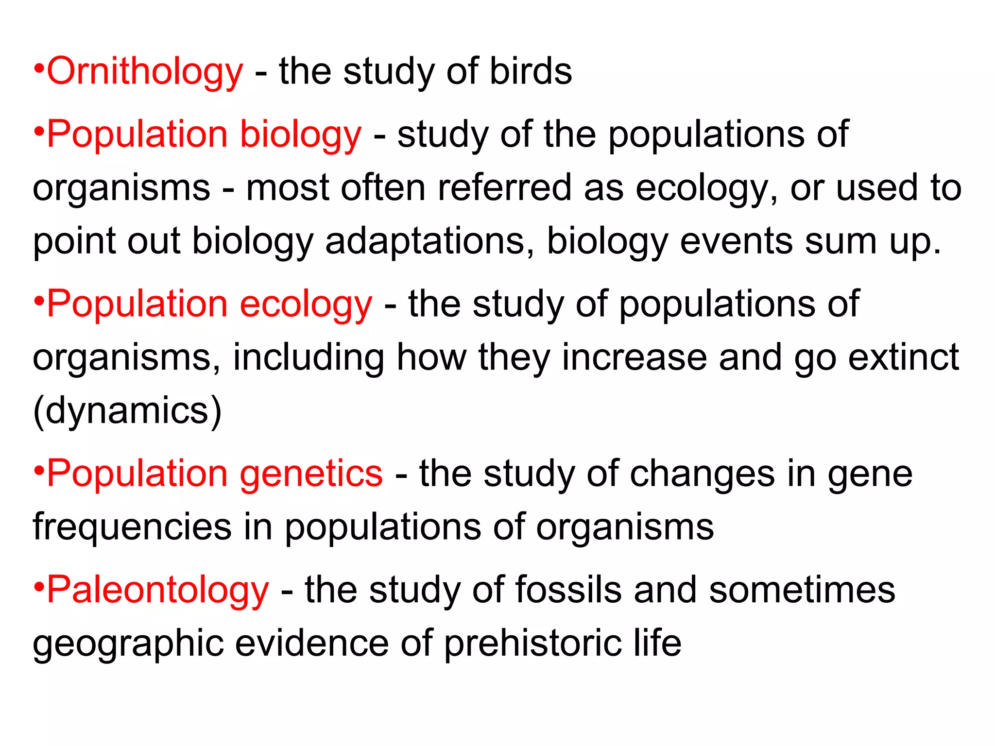 •Ornithology - the study of birds
•Population biology - study of the populations of
organisms - most often referred as ecology, or used to
point out biology adaptations, biology events sum up.
•Population ecology - the study of populations of
organisms, including how they increase and go extinct
(dynamics)
•Population genetics - the study of changes in gene
frequencies in populations of organisms
•Paleontology - the study of fossils and sometimes
geographic evidence of prehistoric life
 