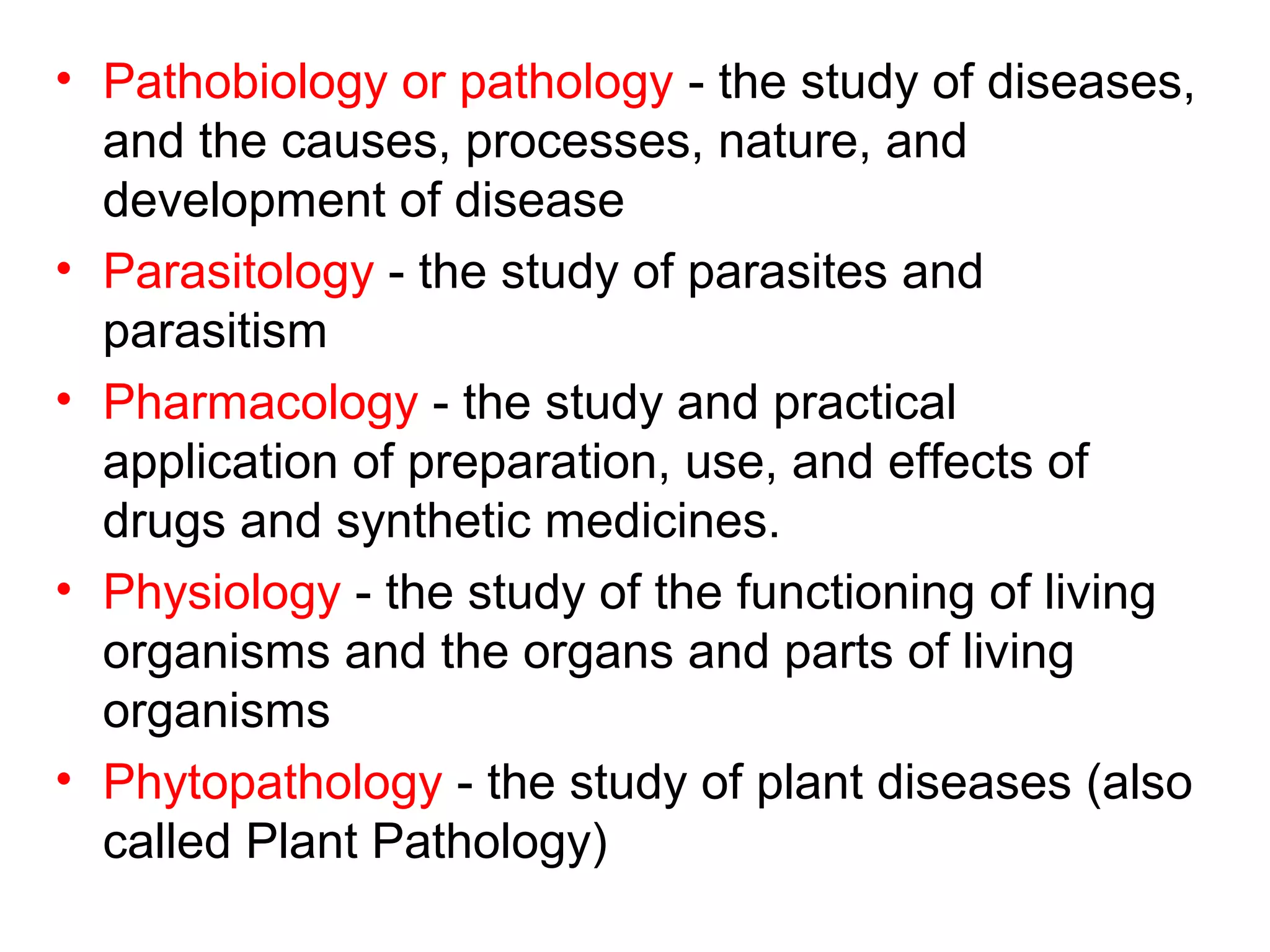 • Pathobiology or pathology - the study of diseases,
and the causes, processes, nature, and
development of disease
• Parasitology - the study of parasites and
parasitism
• Pharmacology - the study and practical
application of preparation, use, and effects of
drugs and synthetic medicines.
• Physiology - the study of the functioning of living
organisms and the organs and parts of living
organisms
• Phytopathology - the study of plant diseases (also
called Plant Pathology)
 