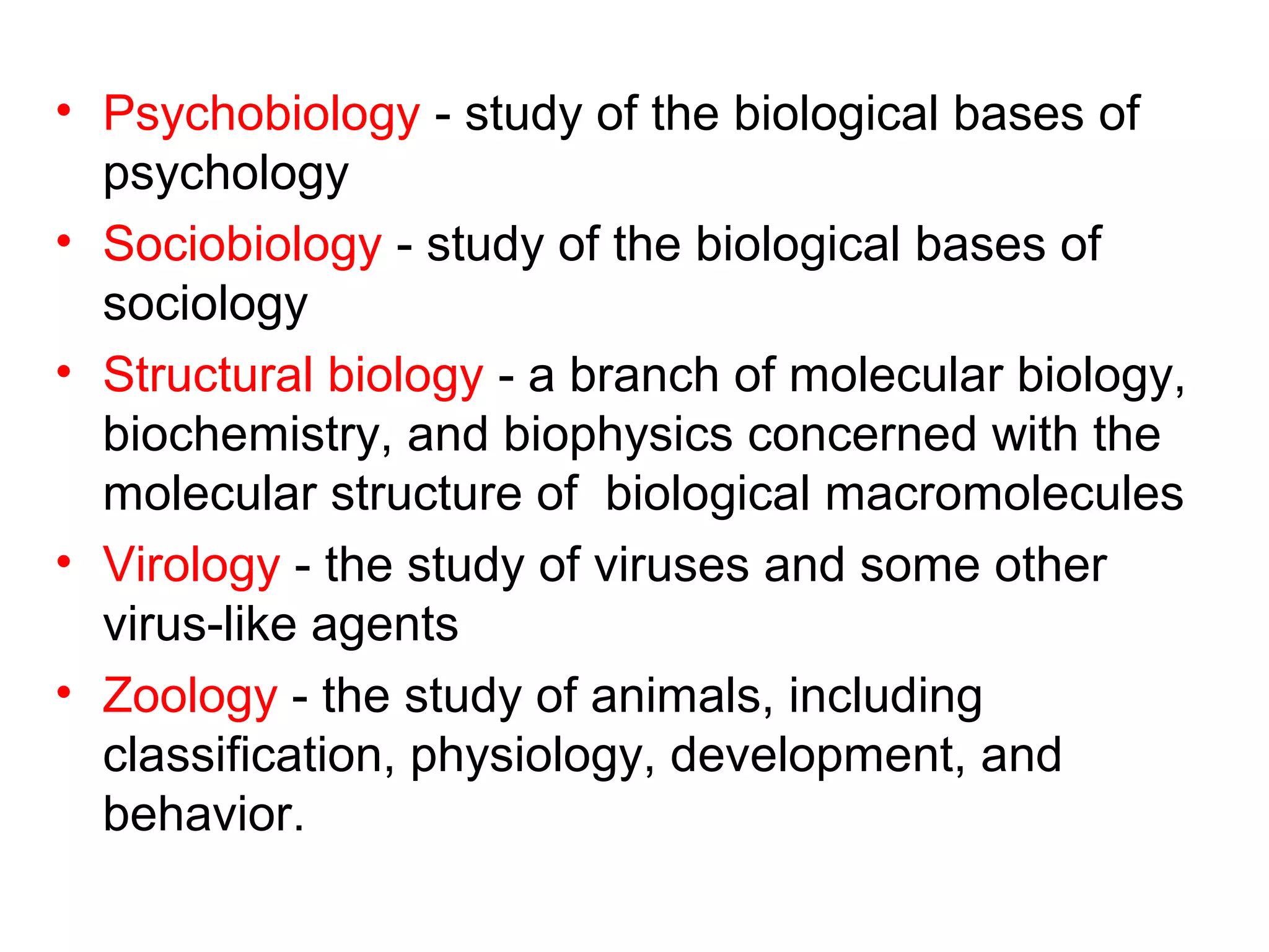 • Psychobiology - study of the biological bases of
psychology
• Sociobiology - study of the biological bases of
sociology
• Structural biology - a branch of molecular biology,
biochemistry, and biophysics concerned with the
molecular structure of biological macromolecules
• Virology - the study of viruses and some other
virus-like agents
• Zoology - the study of animals, including
classification, physiology, development, and
behavior.
 