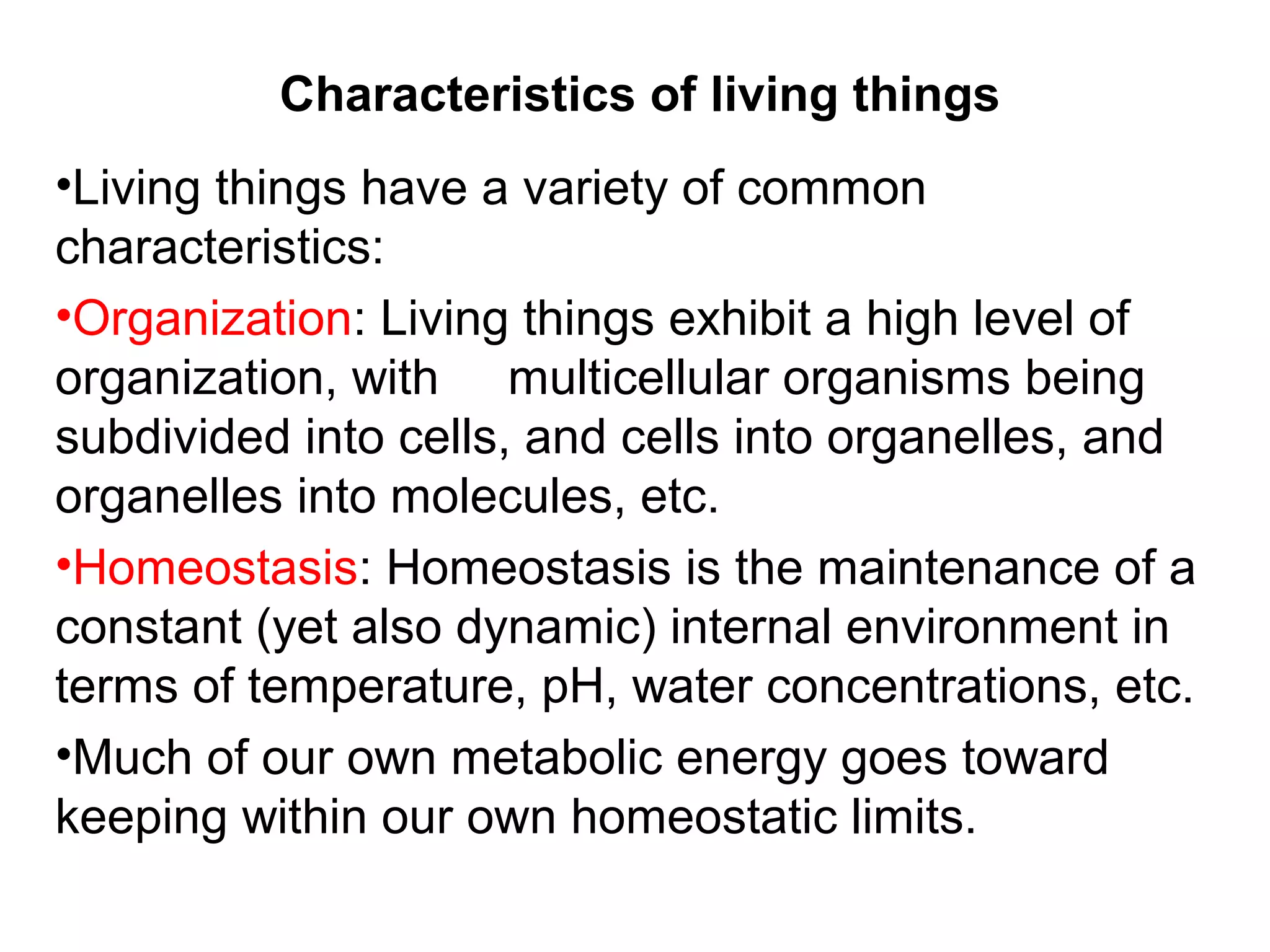 Characteristics of living things
•Living things have a variety of common
characteristics:
•Organization: Living things exhibit a high level of
organization, with multicellular organisms being
subdivided into cells, and cells into organelles, and
organelles into molecules, etc.
•Homeostasis: Homeostasis is the maintenance of a
constant (yet also dynamic) internal environment in
terms of temperature, pH, water concentrations, etc.
•Much of our own metabolic energy goes toward
keeping within our own homeostatic limits.
 