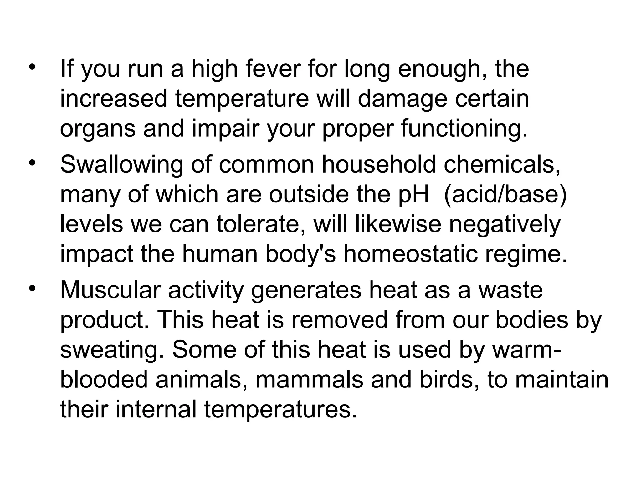 • If you run a high fever for long enough, the
increased temperature will damage certain
organs and impair your proper functioning.
• Swallowing of common household chemicals,
many of which are outside the pH (acid/base)
levels we can tolerate, will likewise negatively
impact the human body's homeostatic regime.
• Muscular activity generates heat as a waste
product. This heat is removed from our bodies by
sweating. Some of this heat is used by warm-
blooded animals, mammals and birds, to maintain
their internal temperatures.
 