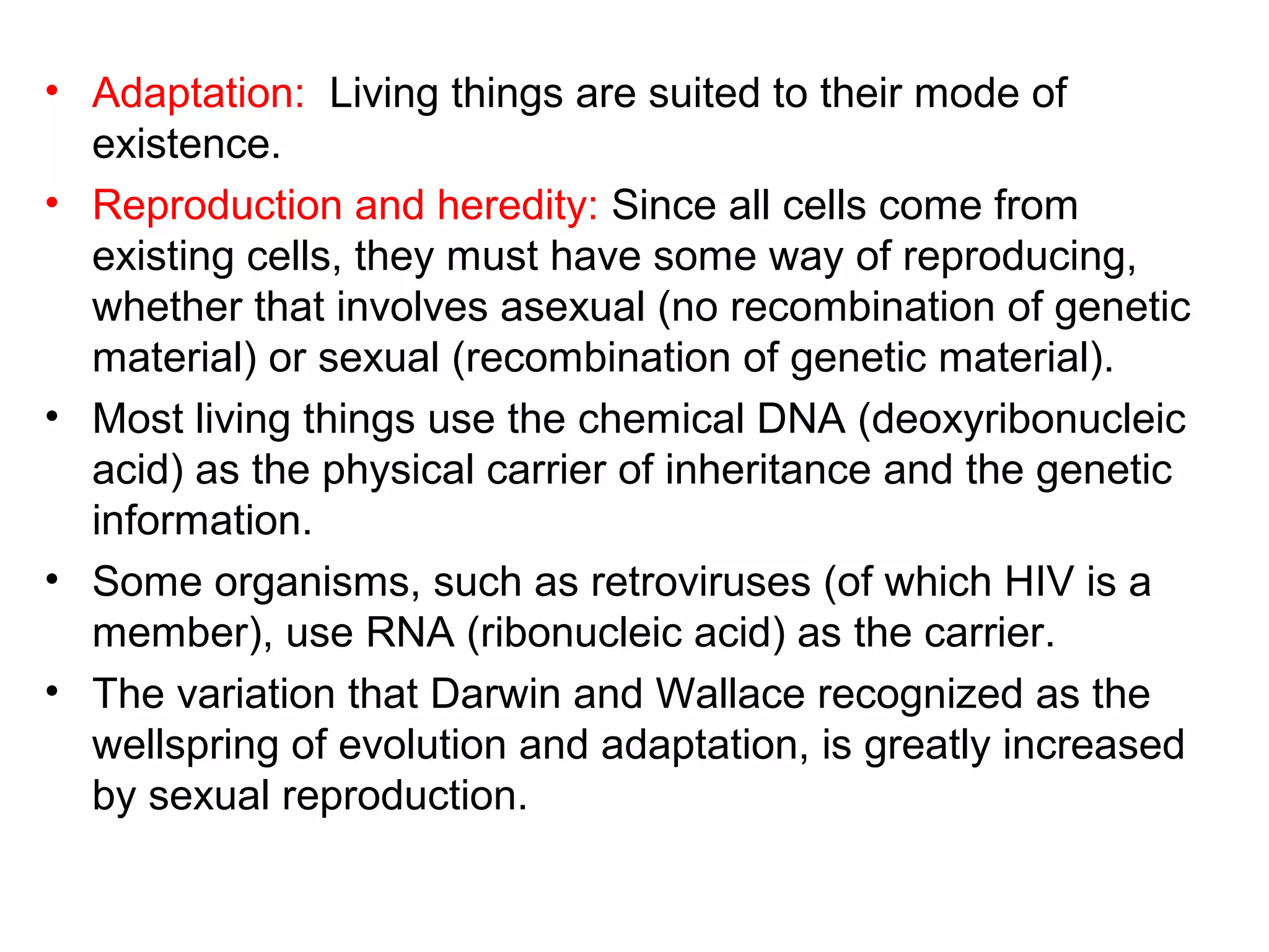 • Adaptation: Living things are suited to their mode of
existence.
• Reproduction and heredity: Since all cells come from
existing cells, they must have some way of reproducing,
whether that involves asexual (no recombination of genetic
material) or sexual (recombination of genetic material).
• Most living things use the chemical DNA (deoxyribonucleic
acid) as the physical carrier of inheritance and the genetic
information.
• Some organisms, such as retroviruses (of which HIV is a
member), use RNA (ribonucleic acid) as the carrier.
• The variation that Darwin and Wallace recognized as the
wellspring of evolution and adaptation, is greatly increased
by sexual reproduction.
 