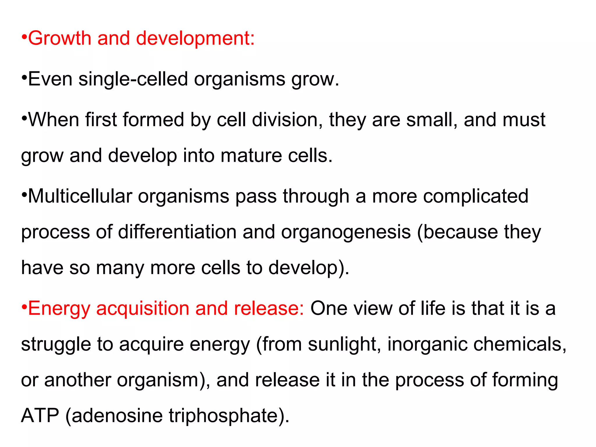 •Growth and development:
•Even single-celled organisms grow.
•When first formed by cell division, they are small, and must
grow and develop into mature cells.
•Multicellular organisms pass through a more complicated
process of differentiation and organogenesis (because they
have so many more cells to develop).
•Energy acquisition and release: One view of life is that it is a
struggle to acquire energy (from sunlight, inorganic chemicals,
or another organism), and release it in the process of forming
ATP (adenosine triphosphate).
 