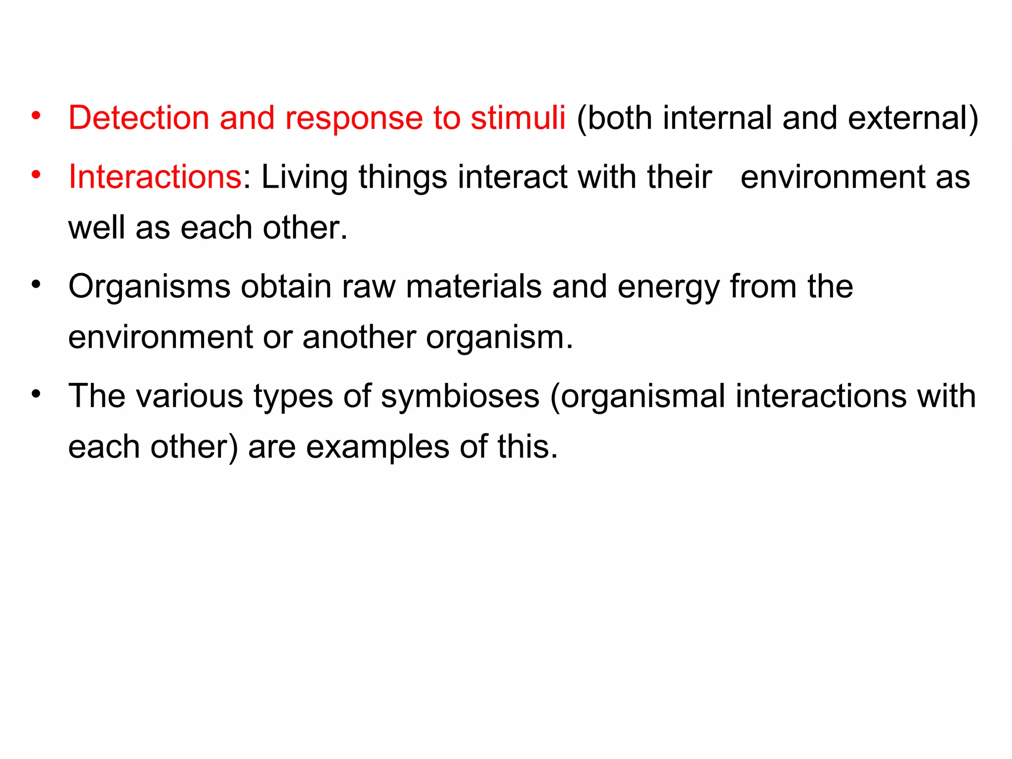 • Detection and response to stimuli (both internal and external)
• Interactions: Living things interact with their environment as
well as each other.
• Organisms obtain raw materials and energy from the
environment or another organism.
• The various types of symbioses (organismal interactions with
each other) are examples of this.
 