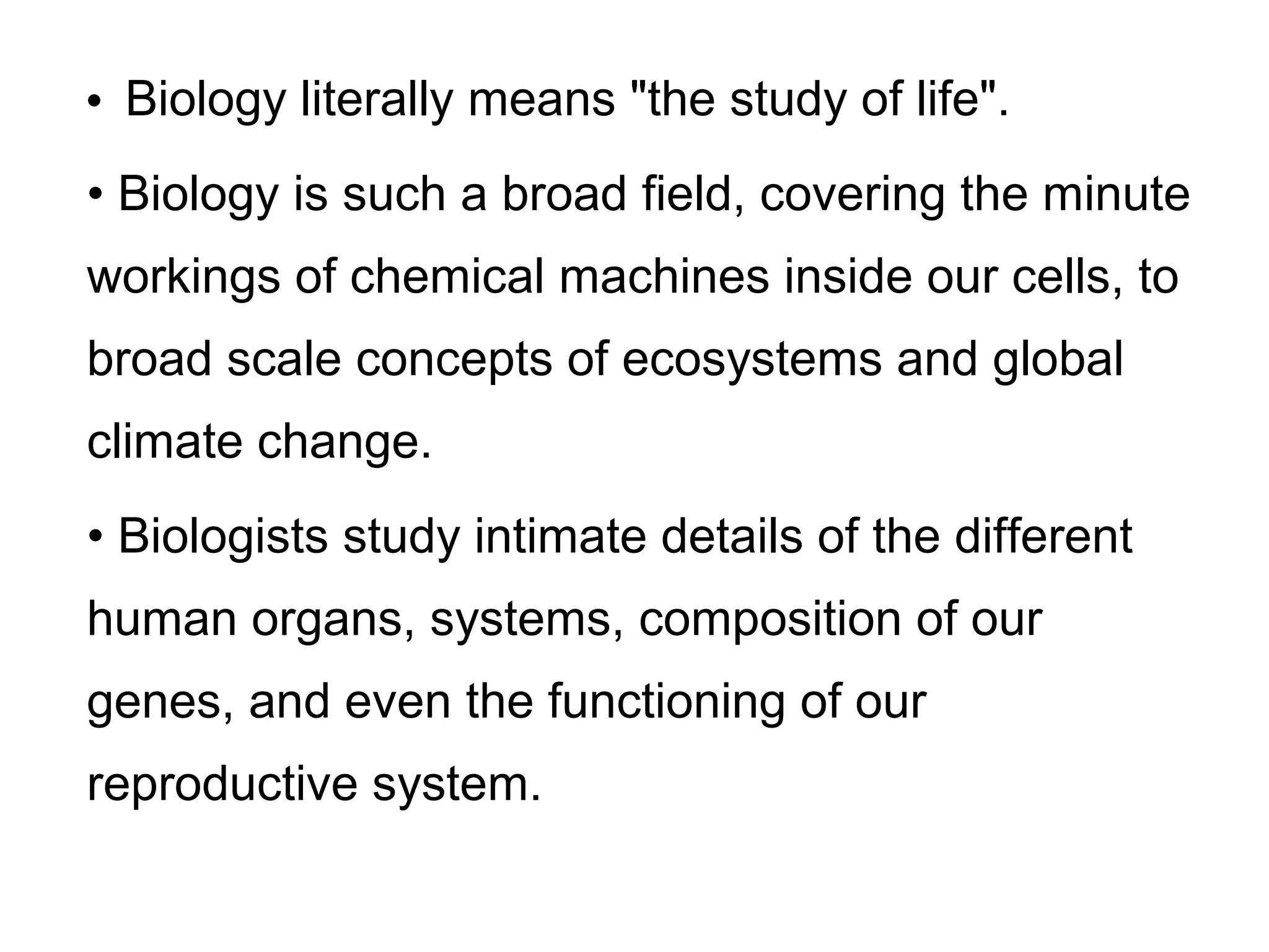 • Biology literally means "the study of life".
• Biology is such a broad field, covering the minute
workings of chemical machines inside our cells, to
broad scale concepts of ecosystems and global
climate change.
• Biologists study intimate details of the different
human organs, systems, composition of our
genes, and even the functioning of our
reproductive system.
 