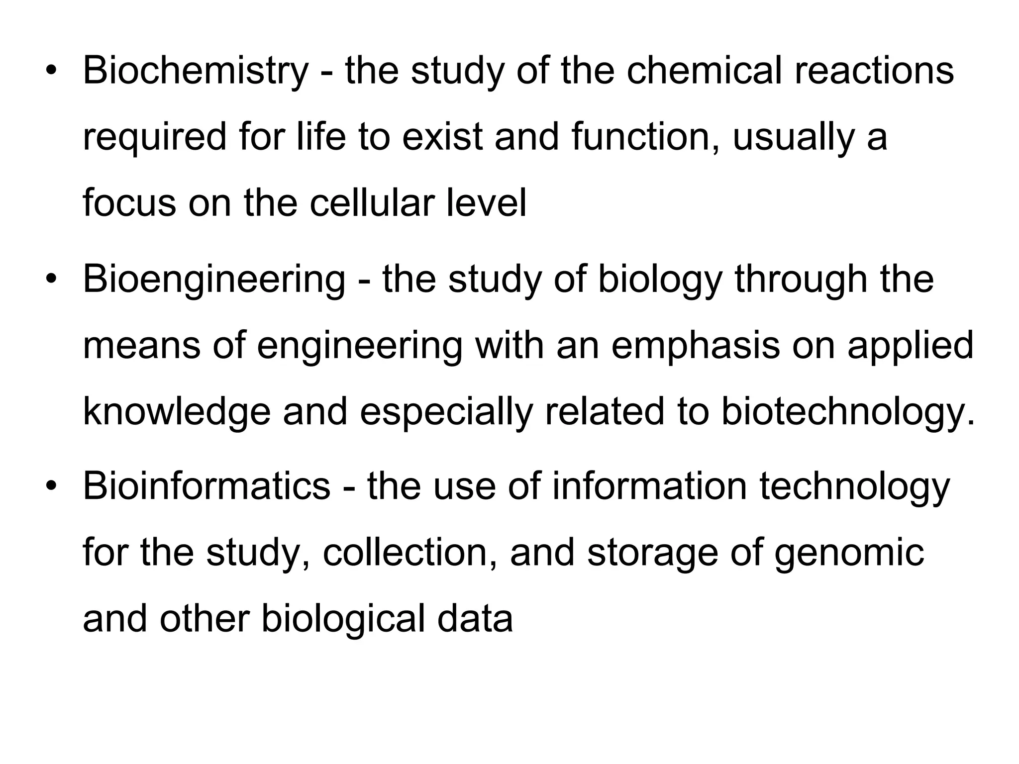 • Biochemistry - the study of the chemical reactions
required for life to exist and function, usually a
focus on the cellular level
• Bioengineering - the study of biology through the
means of engineering with an emphasis on applied
knowledge and especially related to biotechnology.
• Bioinformatics - the use of information technology
for the study, collection, and storage of genomic
and other biological data
 