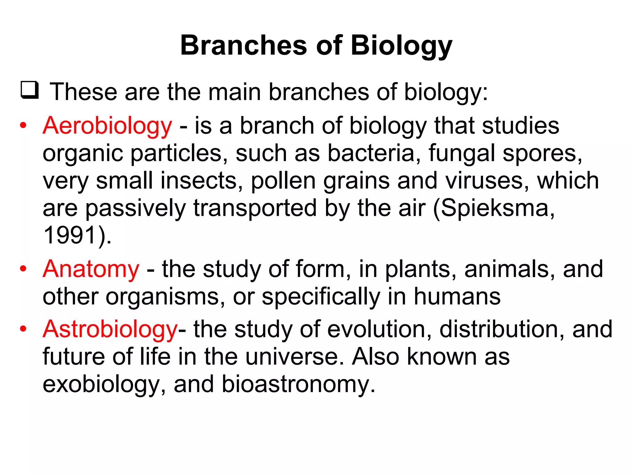 Branches of Biology
 These are the main branches of biology:
• Aerobiology - is a branch of biology that studies
organic particles, such as bacteria, fungal spores,
very small insects, pollen grains and viruses, which
are passively transported by the air (Spieksma,
1991).
• Anatomy - the study of form, in plants, animals, and
other organisms, or specifically in humans
• Astrobiology- the study of evolution, distribution, and
future of life in the universe. Also known as
exobiology, and bioastronomy.
 
