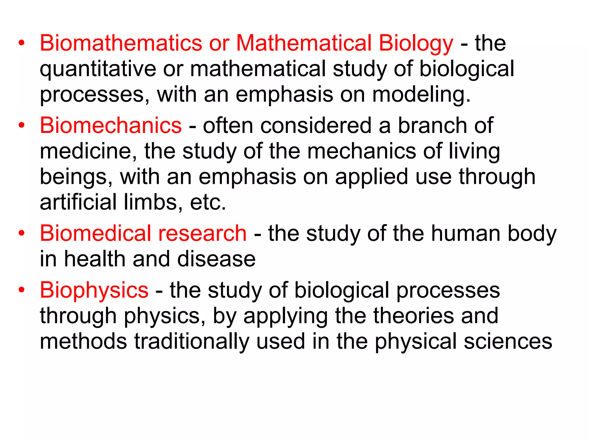 • Biomathematics or Mathematical Biology - the
quantitative or mathematical study of biological
processes, with an emphasis on modeling.
• Biomechanics - often considered a branch of
medicine, the study of the mechanics of living
beings, with an emphasis on applied use through
artificial limbs, etc.
• Biomedical research - the study of the human body
in health and disease
• Biophysics - the study of biological processes
through physics, by applying the theories and
methods traditionally used in the physical sciences
 