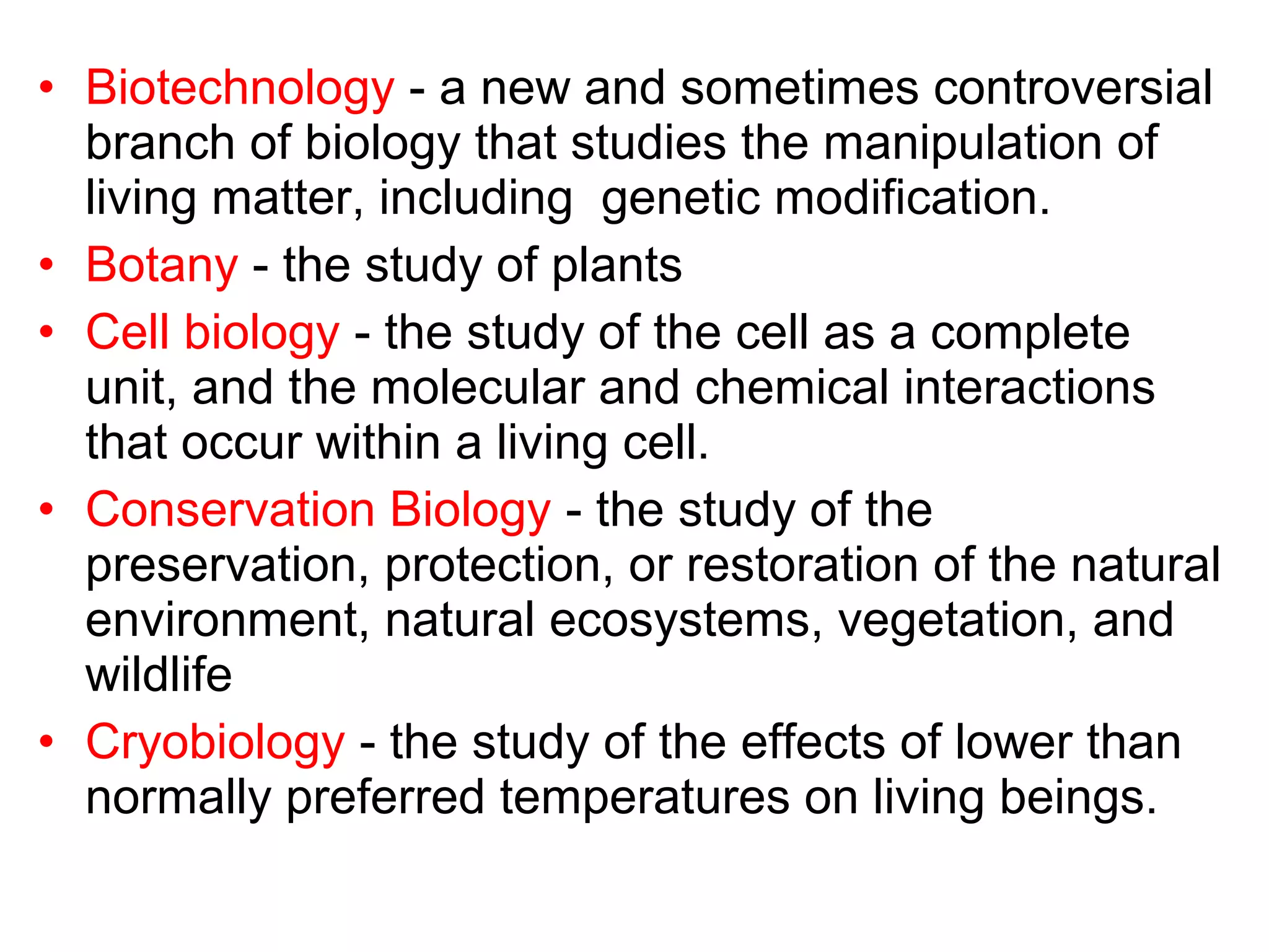 • Biotechnology - a new and sometimes controversial
branch of biology that studies the manipulation of
living matter, including genetic modification.
• Botany - the study of plants
• Cell biology - the study of the cell as a complete
unit, and the molecular and chemical interactions
that occur within a living cell.
• Conservation Biology - the study of the
preservation, protection, or restoration of the natural
environment, natural ecosystems, vegetation, and
wildlife
• Cryobiology - the study of the effects of lower than
normally preferred temperatures on living beings.
 