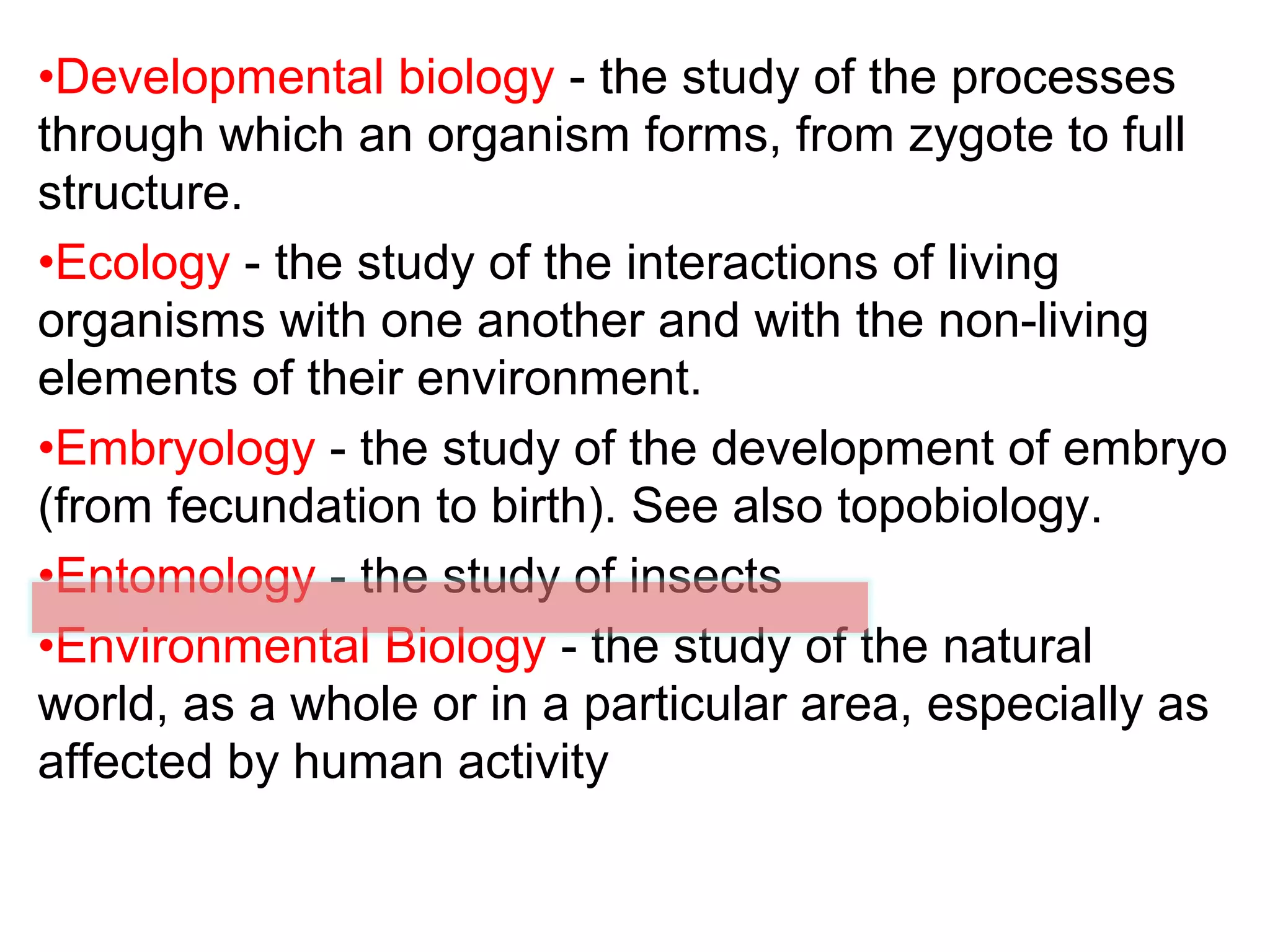 •Developmental biology - the study of the processes
through which an organism forms, from zygote to full
structure.
•Ecology - the study of the interactions of living
organisms with one another and with the non-living
elements of their environment.
•Embryology - the study of the development of embryo
(from fecundation to birth). See also topobiology.
•Entomology - the study of insects
•Environmental Biology - the study of the natural
world, as a whole or in a particular area, especially as
affected by human activity
 