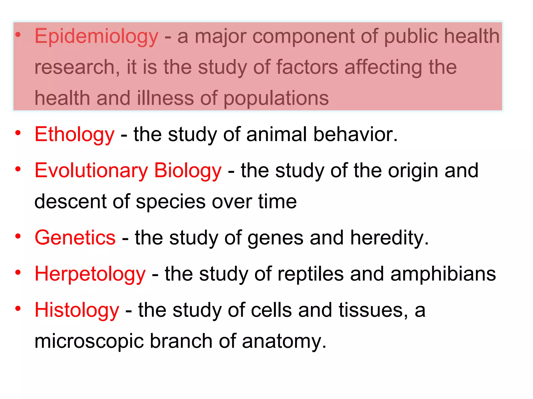 • Epidemiology - a major component of public health
research, it is the study of factors affecting the
health and illness of populations
• Ethology - the study of animal behavior.
• Evolutionary Biology - the study of the origin and
descent of species over time
• Genetics - the study of genes and heredity.
• Herpetology - the study of reptiles and amphibians
• Histology - the study of cells and tissues, a
microscopic branch of anatomy.
 