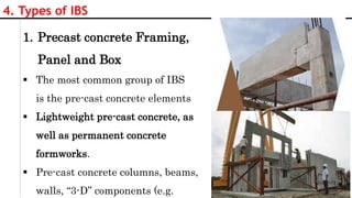 13
4. Types of IBS
1. Precast concrete Framing,
Panel and Box
 The most common group of IBS
is the pre-cast concrete elements
 Lightweight pre-cast concrete, as
well as permanent concrete
formworks.
 Pre-cast concrete columns, beams,
walls, “3-D” components (e.g.
 
