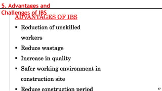 17
5. Advantages and
Challenges of IBS
ADVANTAGES OF IBS
 Reduction of unskilled
workers
 Reduce wastage
 Increase in quality
 Safer working environment in
construction site
 