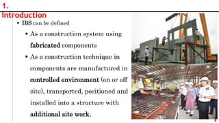 3
1.
Introduction
 IBS can be defined
 As a construction system using
fabricated components
 As a construction technique in
components are manufactured in
controlled environment (on or off
site), transported, positioned and
installed into a structure with
additional site work.
 