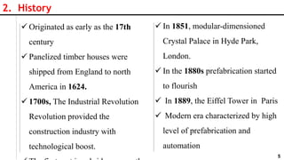 5
2. History
 Originated as early as the 17th
century
 Panelized timber houses were
shipped from England to north
America in 1624.
 1700s, The Industrial Revolution
Revolution provided the
construction industry with
technological boost.
 In 1851, modular-dimensioned
Crystal Palace in Hyde Park,
London.
 In the 1880s prefabrication started
to flourish
 In 1889, the Eiffel Tower in Paris
 Modern era characterized by high
level of prefabrication and
automation
 