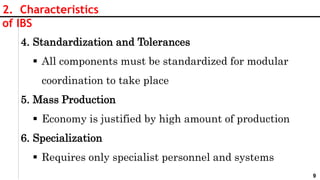 9
2. Characteristics
of IBS
4. Standardization and Tolerances
 All components must be standardized for modular
coordination to take place
5. Mass Production
 Economy is justified by high amount of production
6. Specialization
 Requires only specialist personnel and systems
 