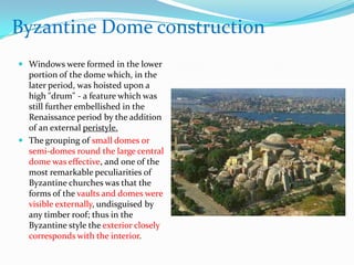 Byzantine Dome construction
 Windows were formed in the lower
  portion of the dome which, in the
  later period, was hoisted upon a
  high "drum" - a feature which was
  still further embellished in the
  Renaissance period by the addition
  of an external peristyle.
 The grouping of small domes or
  semi-domes round the large central
  dome was effective, and one of the
  most remarkable peculiarities of
  Byzantine churches was that the
  forms of the vaults and domes were
  visible externally, undisguised by
  any timber roof; thus in the
  Byzantine style the exterior closely
  corresponds with the interior.
 