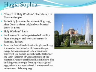 Hagia Sophia
 “Church of Holy Wisdom,” chief church in
  Constantinople
 Rebuilt by Justinian between A.D. 532-537
  after Constantine’s original was burned
  down in a riot
 Holy Wisdom"; Latin
 is a former Orthodox patriarchal basilica
  later a mosque, and now a museum in
  Istanbul, Turkey.
 From the date of its dedication in 360 until 1453,
  it served as the cathedral of Constantinople,
  except between 1204 and 1261, when it was
  converted to a Roman Catholic cathedral under
  the Latin Patriarch of Constantinople of the
  Western Crusader established Latin Empire. The
  building was a mosque from 29 May 1453 until
  1934, when it was secularized. It was opened as a
  museum on 1 February 1935.
 