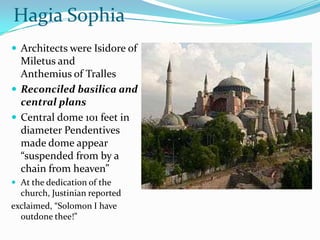 Hagia Sophia
 Architects were Isidore of
  Miletus and
  Anthemius of Tralles
 Reconciled basilica and
  central plans
 Central dome 101 feet in
  diameter Pendentives
  made dome appear
  “suspended from by a
  chain from heaven”
 At the dedication of the
  church, Justinian reported
exclaimed, “Solomon I have
  outdone thee!”
 