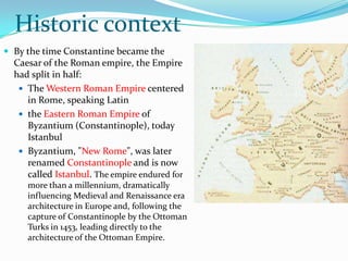 Historic context
 By the time Constantine became the
  Caesar of the Roman empire, the Empire
  had split in half:
    The Western Roman Empire centered
     in Rome, speaking Latin
    the Eastern Roman Empire of
     Byzantium (Constantinople), today
     Istanbul
    Byzantium, "New Rome", was later
     renamed Constantinople and is now
     called Istanbul. The empire endured for
     more than a millennium, dramatically
     influencing Medieval and Renaissance era
     architecture in Europe and, following the
     capture of Constantinople by the Ottoman
     Turks in 1453, leading directly to the
     architecture of the Ottoman Empire.
 