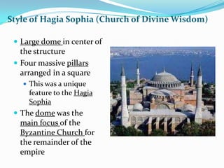 Style of Hagia Sophia (Church of Divine Wisdom)

  Large dome in center of
   the structure
  Four massive pillars
   arranged in a square
    This was a unique
     feature to the Hagia
     Sophia
  The dome was the
  main focus of the
  Byzantine Church for
  the remainder of the
  empire
 