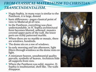 FROM CLASSICAL MATERIALISM TO CHRISTIAN
TRANSCENDENTALISM.
 Hagia Sophia, in many ways is similar to the
    Pantheon, it is large, domed
   basic differences - pagan classical point of
    view to Medieval pt of view.
   In the Pantheon, everything was clear,
    understandable, in H. Sophia architectural
    form becomes blurred, softened, mosaics
    covered upper parts of the wall, the lower
    parts are richly patterned marble.
   Where there are no marble or mosaic, there
    are windows, hundreds.
   The dome sits on a row of windows.
   In early morning and late afternoon, light
    filters through windows so the dome rests on
    light.
   A miniature heaven, unsubstantial quality
    prevails, symbolic of heaven. Architects hide
    all supports from view.
   Where the Pantheon was solid, massive, H.
    Sophia is insubstantial, shell like. The walls
    disappear.
 