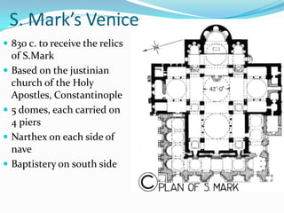 S. Mark’s Venice
 830 c. to receive the relics
  of S.Mark
 Based on the justinian
  church of the Holy
  Apostles, Constantinople
 5 domes, each carried on
  4 piers
 Narthex on each side of
  nave
 Baptistery on south side
 