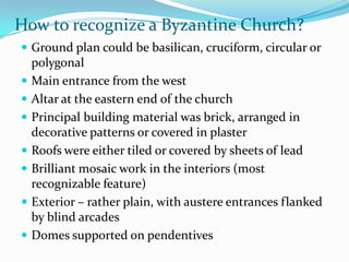 How to recognize a Byzantine Church?
 Ground plan could be basilican, cruciform, circular or
  polygonal
 Main entrance from the west
 Altar at the eastern end of the church
 Principal building material was brick, arranged in
  decorative patterns or covered in plaster
 Roofs were either tiled or covered by sheets of lead
 Brilliant mosaic work in the interiors (most
  recognizable feature)
 Exterior – rather plain, with austere entrances flanked
  by blind arcades
 Domes supported on pendentives
 