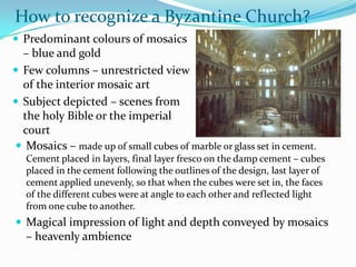 How to recognize a Byzantine Church?
 Predominant colours of mosaics
  – blue and gold
 Few columns – unrestricted view
  of the interior mosaic art
 Subject depicted – scenes from
  the holy Bible or the imperial
  court
 Mosaics – made up of small cubes of marble or glass set in cement.
   Cement placed in layers, final layer fresco on the damp cement – cubes
   placed in the cement following the outlines of the design, last layer of
   cement applied unevenly, so that when the cubes were set in, the faces
   of the different cubes were at angle to each other and reflected light
   from one cube to another.
 Magical impression of light and depth conveyed by mosaics
   – heavenly ambience
 